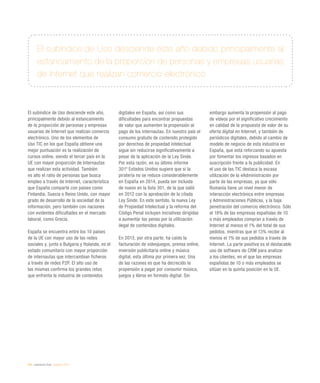 244 / evaluación final / eEspaña 2014
El subíndice de Uso desciende este año,
principalmente debido al estancamiento
de la proporción de personas y empresas
usuarias de Internet que realizan comercio
electrónico. Uno de los elementos de
Uso TIC en los que España obtiene una
mejor puntuación es la realización de
cursos online, siendo el tercer país en la
UE con mayor proporción de Internautas
que realizan esta actividad. También
es alto el ratio de personas que busca
empleo a través de Internet, característica
que España comparte con países como
Finlandia, Suecia o Reino Unido, con mayor
grado de desarrollo de la sociedad de la
información, pero también con naciones
con evidentes dificultades en el mercado
laboral, como Grecia.
España se encuentra entre los 10 países
de la UE con mayor uso de las redes
sociales y, junto a Bulgaria y Holanda, es el
estado comunitario con mayor proporción
de internautas que intercambian ficheros
a través de redes P2P. El alto uso de
las mismas confirma los grandes retos
que enfrenta la industria de contenidos
digitales en España, así como sus
dificultades para encontrar propuestas
de valor que aumenten la propensión al
pago de los internautas. En nuestro país el
consumo gratuito de contenido protegido
por derechos de propiedad intelectual
sigue sin reducirse significativamente a
pesar de la aplicación de la Ley Sinde.
Por esta razón, en su último informe
3019
Estados Unidos sugiere que si la
piratería no se reduce considerablemente
en España en 2014, pueda ser incluida
de nuevo en la lista 301, de la que salió
en 2012 con la aprobación de la citada
Ley Sinde. En este sentido, la nueva Ley
de Propiedad Intelectual y la reforma del
Código Penal incluyen iniciativas dirigidas
a aumentar las penas por la utilización
ilegal de contenidos digitales.
En 2013, por otra parte, ha caído la
facturación de videojuegos, prensa online,
inversión publicitaria online y música
digital, esta última por primera vez. Una
de las razones es que ha decrecido la
propensión a pagar por consumir música,
juegos y libros en formato digital. Sin
embargo aumenta la propensión al pago
de vídeos por el significativo crecimiento
en calidad de la propuesta de valor de su
oferta digital en Internet, y también de
periódicos digitales, debido al cambio de
modelo de negocio de esta industria en
España, que está reforzando su apuesta
por fomentar los ingresos basados en
suscripción frente a la publicidad. En
el uso de las TIC destaca la escasa
utilización de la eAdministración por
parte de las empresas, ya que sólo
Rumanía tiene un nivel menor de
interacción electrónica entre empresas
y Administraciones Públicas, y la baja
penetración del comercio electrónico. Sólo
el 18% de las empresas españolas de 10
o más empleados compran a través de
Internet al menos el 1% del total de sus
pedidos, mientras que el 13% recibe al
menos el 1% de sus pedidos a través de
Internet. La parte positiva es el destacable
uso de software de CRM para analizar
a los clientes, en el que las empresas
españolas de 10 o más empleados se
sitúan en la quinta posición en la UE.
El subíndice de Uso desciende este año debido principalmente al
estancamiento de la proporción de personas y empresas usuarias
de Internet que realizan comercio electrónico
 