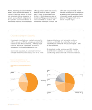26 / economía TIC / eEspaña 2014
Además, el análisis puede realizarse también
desde el lado de la producción científica, en
concreto a través de las patentes TIC. Desde
este otro punto de vista, se constata que la
posición que ocupa España está por encima
de lo que cabría esperar a tenor del nivel de
inversiones en innovación, incluso superando
a Noruega, aunque alejada de las naciones
líderes en producción científica aplicada
a las TIC, como son Alemania o Francia
(Gráfico 2.1.12.). No obstante, el peso de
las patentes TIC sigue siendo reducido con
respecto al total de los resultados de la
innovación en nuestro país. De hecho, este
último dato ha experimentado un cierto
descenso en comparación con el reportado
en la edición del eEspaña del año anterior,
reforzando la teoría de que la importancia
del sector TIC español tendría aún un
elevado margen de mejora.
Número de plataformas de
crowdfunding en España. 2013
Fuente: eEspaña 2014 a partir de Infocrowdsourcing.com
(2014)
Crowdfunding en España
El mercado de crowdfunding en España ha obtenido 19,1
millones de euros en 2013, lo que supone prácticamente
duplicar los datos del año anterior (9,7 millones), según
el informe Mercado de Crowdfunding en España y
Latinoamérica 2013, de Infocrowdsourcing.com.
Además de la recaudación, ha aumentado también el
número de plataformas, alcanzando un total de 53, siendo
las generalistas las que más han crecido en número,
mientras que el modelo de crowdfunding que más ha
incrementado su volumen de mercado con respecto a 2012
es el de donaciones.
En el contexto mundial, se estima para 2013 alrededor
de 5.100 millones de dólares de recaudación a través de
crowdfunding, de los cuales 1.785 pertenecerían a Europa.
Recompensa
31
Préstamo
2
Participación
8
Donación
12
General
15
Empresas / start up
12
Resto
6
Científico
2
Musical
4
Artístico
4
Solidario
10
 