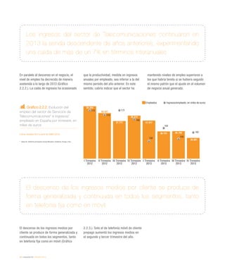 28 / economía TIC / eEspaña 2014
Los ingresos del sector de Telecomunicaciones continuaron en
2013 la senda descendente de años anteriores, experimentando
una caída de más de un 7% en términos interanuales
El descenso de los ingresos medios por cliente se produce de
forma generalizada y continuada en todos los segmentos, tanto
en telefonía fija como en móvil
En paralelo al descenso en el negocio, el
nivel de empleo ha decrecido de manera
sostenida a lo largo de 2013 (Gráfico
2.2.2.). La caída de ingresos ha ocasionado
que la productividad, medida en ingresos
anuales por empleado, sea inferior a la del
mismo período del año anterior. En este
sentido, cabría indicar que el sector ha
mantenido niveles de empleo superiores a
los que habría tenido si se hubiera seguido
el mismo patrón que el ajuste en el volumen
de negocio anual generado.
El descenso de los ingresos medios por
cliente se produce de forma generalizada y
continuada en todos los segmentos, tanto
en telefonía fija como en móvil (Gráfico
2.2.3.). Solo el de telefonía móvil de cliente
prepago aumentó los ingresos medios en
el segundo y tercer trimestre del año.
Gráfico 2.2.2. Evolución del
empleo del sector de Servicios de
Telecomunicaciones* e ingresos/
empleado en España por trimestre, en
miles de euros
Fuente: eEspaña 2014 a partir de CNMC (2014)
*	 Datos de: Telefónica de España (incluye Movistar), Vodafone, Orange y Ono.
Empleados Ingresos/empleado, en miles de euros
I Trimestre
2012
I Trimestre
2013
II Trimestre
2013
III Trimestre
2013
IV Trimestre
2013
II Trimestre
2012
III Trimestre
2012
IV Trimestre
2012
39.254
38.567
37.777
38.314
37.817
36.731 36.759
36.081
172
170
172
168
158
164
159
162
 