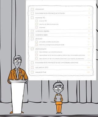 economía TIC	 15
ciudadanía digital	 71
eInclusión	 99
eAdministración	 131
la sociedad de la información en las comunidades autónomas	 179
qué pasó en 2013	 225
evaluación final	 237
contenidos digitales	 49
introducción	 50
la sociedad de la información en el mundo	 111
2
3
4
5
6
7
8
9
principales variables de eInclusión	 101
índice de convergencia de eInclusión (ICeI)	 121
disponibilidad y uso de eAdministración	 133
disponibilidad de los servicios públicos online en las comunidades autónomas	 143
datos abiertos en las comunidades autónomas y sus mayores ayuntamientos	 150
5.1
el sector TIC	 16
servicios de telecomunicaciones	 27
empresas	 33
2.1
2.2
2.3
5.2
6.1
6.2
6.3
 