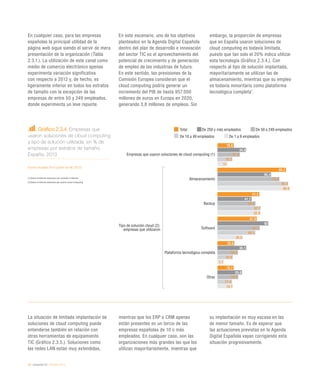 36 / economía TIC / eEspaña 2014
En cualquier caso, para las empresas
españolas la principal utilidad de la
página web sigue siendo el servir de mera
presentación de la organización (Tabla
2.3.1.). La utilización de este canal como
medio de comercio electrónico apenas
experimenta variación significativa
con respecto a 2012 y, de hecho, es
ligeramente inferior en todos los estratos
de tamaño con la excepción de las
empresas de entre 50 y 249 empleados,
donde experimenta un leve repunte.
En este escenario, uno de los objetivos
planteados en la Agenda Digital Española
dentro del plan de desarrollo e innovación
del sector TIC es el aprovechamiento del
potencial de crecimiento y de generación
de empleo de las industrias de futuro.
En este sentido, las previsiones de la
Comisión Europea consideran que el
cloud computing podría generar un
incremento del PIB de hasta 957.000
millones de euros en Europa en 2020,
generando 3,8 millones de empleos. Sin
embargo, la proporción de empresas
que en España usaron soluciones de
cloud computing es todavía limitada,
puesto que tan solo el 20% indica utilizar
esta tecnología (Gráfico 2.3.4.). Con
respecto al tipo de solución implantada,
mayoritariamente se utilizan las de
almacenamiento, mientras que su empleo
es todavía minoritario como plataforma
tecnológica completa7
.
La situación de limitada implantación de
soluciones de cloud computing puede
entenderse también en relación con
otras herramientas de equipamiento
TIC (Gráfico 2.3.5.). Soluciones como
las redes LAN están muy extendidas,
mientras que los ERP o CRM apenas
están presentes en un tercio de las
empresas españolas de 10 o más
empleados. En cualquier caso, son las
organizaciones más grandes las que los
utilizan mayoritariamente, mientras que
su implantación es muy escasa en las
de menor tamaño. Es de esperar que
las actuaciones previstas en la Agenda
Digital Española vayan corrigiendo esta
situación progresivamente.
Gráfico 2.3.4. Empresas que
usaron soluciones de cloud computing
y tipo de solución utilizada, en % de
empresas por estratos de tamaño.
España. 2013
Fuente: eEspaña 2014 a partir de INE (2013)
(1)		Sobre el total de empresas con conexión a Internet
(2)	Sobre el total de empresas que usaron cloud computing
Total De 250 y más empleados De 50 a 249 empleados
De 10 a 49 empleados De 1 a 9 empleados
Empresas que usaron soluciones de cloud computing (1)
Almacenamiento
Backup
Software
Plataforma tecnológica completa
Otras
Tipo de solución cloud (2):
empresas que utilizaron
19,8
83,7
51,2
47,9
20,6
19,7
34,8
65,4
41,7
62
35,1
29,8
27,4
75,6
46,4
51,7
24,9
25,4
18,2
86,4
52,7
46,3
18,9
17,9
12
88,8
52,6
30,8
7,7
18,7
 