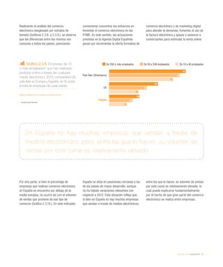 eEspaña 2014 / economía TIC / 39
Realizando el análisis del comercio
electrónico desglosado por estratos de
tamaño (Gráficos 2.3.8. y 2.3.9.), se observa
que las diferencias entre los mismos son
comunes a todos los países, pareciendo
conveniente concentrar los esfuerzos en
fomentar el comercio electrónico en las
PYME. En este sentido, las actuaciones
previstas en la Agenda Digital Española
pasan por incrementar la oferta formativa de
comercio electrónico y de marketing digital
para atender la demanda, fomentar el uso de
la factura electrónica y apoyar y asesorar a
comerciantes para estimular la venta online.
Por otra parte, si bien el porcentaje de
empresas que realizan comercio electrónico
en España se encuentra por debajo de la
media europea, no ocurre así con el volumen
de ventas que proviene de ese tipo de
comercio (Gráfico 2.3.10.). En este indicador,
España se sitúa en posiciones cercanas a las
de los países de mayor desarrollo, aunque
no ha habido variaciones relevantes con
respecto a 2012. Esta situación refleja que,
si bien en España no hay muchas empresas
que vendan a través de medios electrónicos,
entre las que lo hacen, su volumen de ventas
por este canal es relativamente elevado, lo
cual puede explicarse fundamentalmente
por el hecho de que gran parte del comercio
electrónico se realiza entre empresas.
Gráfico 2.3.9. Empresas de 10
o más empleados* que han realizado
pedidos online a través de cualquier
medio electrónico. 2013, comparativa UE,
país líder en Europa y España, en % sobre
el total de empresas de cada estrato
Fuente: eEspaña 2014 a partir de Eurostat (2013)
*	 Excepto sector financiero
En España no hay muchas empresas que vendan a través de
medios electrónicos, pero, entre las que lo hacen, su volumen de
ventas por este canal es relativamente elevado
De 250 o más empleados De 50 a 249 empleados De 10 a 49 empleados
País líder (Dinamarca)
UE
España
91
58
36
84
45
28
76
35
21
 