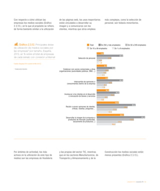 eEspaña 2014 / economía TIC / 41
Gráfico 2.3.12. Principales áreas
de utilización de medios sociales por
las empresas* por tamaño. España,
2013, en % sobre el total de empresas
de cada estrato con conexión a Internet
Fuente: eEspaña 2014 a partir de INE (2013)
*	 Excepto sector financiero
Con respecto a cómo utilizan las
empresas los medios sociales (Gráfico
2.3.12.), en lo que al propósito se refiere,
de forma bastante similar a la utilización
de las páginas web, los usos mayoritarios
están vinculados a desarrollar su
imagen y a comunicarse con los
clientes, mientras que otros empleos
más complejos, como la selección de
personal, son todavía minoritarios.
Por ámbitos de actividad, los más
activos en la utilización de este tipo de
medios son las empresas de Hostelería
y las propias del sector TIC, mientras
que en los sectores Manufactureros, de
Transporte y Almacenamiento y de la
Construcción los medios sociales están
menos presentes (Gráfico 2.3.13.).
Total De 250 y más empleados De 50 a 249 empleados
De 10 a 49 empleados De 1 a 9 empleados
Selección de personal
Colaborar con socios comerciales u otras
organizaciones (autoridades públicas, ONG ...)
Intercambio de opiniones o
conocimientos dentro de la empresa
Involucrar a los clientes en el desarrollo
o innovación de bienes o servicios
Recibir o enviar opiniones de clientes,
críticas, reseñas, preguntas…
Desarrollar la imagen de la empresa o
productos de mercado (publicidad,
lanzamiento de productos...)
5,9
8,7
9,6
10,5
18,8
23,2
22,5
15,8
22,5
19,3
33,2
41,3
12,6
10,2
13,2
15,3
26,4
31,8
4,4
8,3
8,7
9,5
17,3
21,4
1,8
7,1
7,3
6,3
13,2
16,3
 