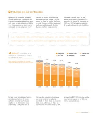 eEspaña 2014 / contenidos digitales / 51
Industria de los contenidos
La industria de contenidos1
reduce un
año más sus ingresos, continuando con
la tendencia negativa de los últimos años
en la mayor parte de los sectores (Gráfico
3.1.). Estos descensos se deben en gran
medida a la pérdida de ingresos en el
mercado en formato físico, como por
ejemplo ocurre en el musical o en el de
vídeos, en el que, en cambio, el informe
A profile of current and future audiovisual
audience2
, publicado por la Comisión
Europea, mantiene una perspectiva
positiva en cuanto al futuro, ya que
estima que la industria cinematográfica
aumentará su volumen de ingresos en un
1,3% para 2017, principalmente debido a
la venta de vídeos en formato electrónico.
De igual modo, tanto las exportaciones
como las importaciones de bienes
culturales presentan una tendencia
negativa en los últimos cinco años
(Gráficos 3.2. y 3.3.), en el caso de
las segundas, probablemente, a causa
del menor consumo. La caída más
acentuada en último año se ha producido
en el sector audiovisual, en el que las
exportaciones han disminuido en un 39%
en el período 2011-2012, mientras que las
importaciones cayeron en un 15% en el
mismo espacio de tiempo.
La industria de contenidos reduce un año más sus ingresos
continuando con la tendencia negativa de los últimos años
Gráfico 3.1. Facturación de la
industria de contenidos en España,
en millones de euros
Fuente: eEspaña 2013 a partir de Adese, DEV, Promusicae,
Infoadex, CNMC, Ministerio de Cultura, FAPAE, GFK y AEDE (2014)
Publicaciones Televisión y radio Publicidad online
Cine y vídeo Videojuegos Música
2008 2009 2010 2011 2012 2013
254
744
847
613
5.462
7.181
211
638
800
654
4.462
6.639
166
575
689
789
4.227
6.457
149
499
707
899
4.086
6.320
141
428
650
886
3.726
5.529
120
401
623
878
3.578
4.970
10.570
15.101
12.903
11.360
12.660
13.404
 
