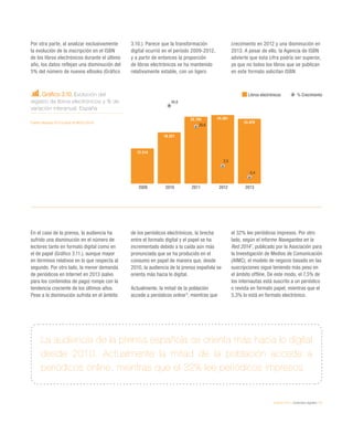eEspaña 2014 / contenidos digitales / 57
Gráfico 3.10. Evolución del
registro de libros electrónicos y % de
variación interanual. España
Fuente: eEspaña 2014 a partir de MECD (2014)
Por otra parte, al analizar exclusivamente
la evolución de la inscripción en el ISBN
de los libros electrónicos durante el último
año, los datos reflejan una disminución del
5% del número de nuevos eBooks (Gráfico
3.10.). Parece que la transformación
digital ocurrió en el período 2009-2012,
y a partir de entonces la proporción
de libros electrónicos se ha mantenido
relativamente estable, con un ligero
crecimiento en 2012 y una disminución en
2013. A pesar de ello, la Agencia de ISBN
advierte que esta cifra podría ser superior,
ya que no todos los libros que se publican
en este formato solicitan ISBN.
En el caso de la prensa, la audiencia ha
sufrido una disminución en el número de
lectores tanto en formato digital como en
el de papel (Gráfico 3.11.), aunque mayor
en términos relativos en lo que respecta al
segundo. Por otro lado, la menor demanda
de periódicos en Internet en 2013 (salvo
para los contenidos de pago) rompe con la
tendencia creciente de los últimos años.
Pese a la disminución sufrida en el ámbito
de los periódicos electrónicos, la brecha
entre el formato digital y el papel se ha
incrementado debido a la caída aún más
pronunciada que se ha producido en el
consumo en papel de manera que, desde
2010, la audiencia de la prensa española se
orienta más hacia lo digital.
Actualmente, la mitad de la población
accede a periódicos online6
, mientras que
el 32% lee periódicos impresos. Por otro
lado, según el informe Navegantes en la
Red 20147
, publicado por la Asociación para
la Investigación de Medios de Comunicación
(AIMC), el modelo de negocio basado en las
suscripciones sigue teniendo más peso en
el ámbito offline. De este modo, el 7,5% de
los internautas está suscrito a un periódico
o revista en formato papel, mientras que el
5,3% lo está en formato electrónico.
La audiencia de la prensa española se orienta más hacia lo digital
desde 2010. Actualmente la mitad de la población accede a
periódicos online, mientras que el 32% lee periódicos impresos
Libros electrónicos % Crecimiento
2009 2010 2011 2012 2013
18.221
23.794 24.381
23.070
12.514
45,6
30,6
2,5
-5,4
 