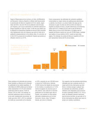 eEspaña 2014 / contenidos digitales / 59
Personas hispanas que disponen
de eReader en EE UU, en %
sobre la población hispana
Fuente: eEspaña 2014 a partir de MECD desde Pew
Research Center (2014)
Estos cambios en la demanda de la prensa
tienen también su influencia en la inversión
en publicidad en los medios españoles. El
Libro Blanco de AEDE señala que los diarios
online representan el 14,1% de la inversión
publicitaria total en diarios, frente al
escaso 3,5% en 2007. Sin embargo, la
inversión publicitaria total en la prensa
se ha visto notablemente disminuida, de
modo que entre 2007 y 2012 la realizada
de media por anunciante se ha reducido
un 30%, pasando de casi 100.000 euros
a menos de 70.000 euros. Además,
18.000 marcas han dejado de anunciarse
en los medios y se publicaron un 12,5%
menos de páginas de anuncios que el
año anterior. Esta caída de la inversión
publicitaria no ha tenido lugar sólo en
España, sino también en otros países
afectados notablemente por la crisis
financiera: Grecia, Italia, Portugal e
Irlanda, así como en Holanda.
Con respecto a las herramientas electrónicas
utilizadas para leer contenido escrito, la
mayor parte de los internautas que leen
libros o revistas escogen cualquier tipo
de ordenador (de sobremesa, portátil o
netbook) como dispositivo para la lectura
de estos contenidos (Gráfico 3.13.). Por su
parte, los eReaders parecen reservarse
para la lectura de libros, ya que sólo el 1%
de los internautas los utilizan para hacer lo
propio con revistas o periódicos.
eBook en español en EE UU
Según el Observatorio de la Lectura y el Libro, del Ministerio
de Educación, Cultura y Deporte, el eBook está favoreciendo
la penetración de libros en español en EE UU, donde, según
datos del ICEX, más del 16% de la población está formada
por hispanos, por lo que la demanda de contenido editorial en
lengua española es cada vez mayor. A ello hay que añadir que
la adopción de dispositivos digitales de lectura está creciendo
más rápidamente entre los hispanos que entre el resto de la
población estadounidense en los últimos años. En concreto, en
el año 2012 la proporción de población hispana que poseía un
eReader creció en un 217%.
Como consecuencia, las editoriales de contenido castellano
comercializan un mayor número de publicaciones electrónicas
y, además, las ofrecen a un precio medio más bajo que las
versiones en papel. Si antes de 2010 la oferta de títulos en
español se situaba en torno a 10.000 referencias en las librerías
online de EE UU, a finales de 2013 solo la web de Barnes &
Noble ofrece ya cerca de 65.000 libros y la página web en
español de Amazon cuenta con cerca de 70.000 títulos, cantidad
que duplica a la que existía en 2012, cuando se lanzó esta
página. Sin embargo, las ventas de libros en español en EE UU
aún representan menos del 5% de las totales.
2010 2011 2012 2013
% Personas con eReader % Crecimiento
5
6
19
21
20
216,67
10,53
 