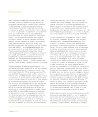 6 / introducción / eEspaña 2014
Introducción
Quizá lo primero que llame la atención al lector más
habituado a tratar con este Informe sea el grupo de
personajes que aparecen al principio de los capítulos.
Ya el año pasado introdujimos alguna novedad en
materia de diseño, tanto en la portada como en las
introducciones gráficas a los distintos temas, mediante
un ascensor que nos iba transportando por los distintos
pisos que conforman la casa de la sociedad de la
información. Este año hemos optado por acercar ese
diseño a otro de los terrenos por los que transita la
Fundación Orange y en el cual volcamos muchos de
nuestros mejores esfuerzos: el autismo. No son estas
líneas las indicadas para profundizar en ello, pero
permítanme explicarles que los personajes que pueblan
la portada del libro y la entrada a cada capítulo son
los protagonistas de un corto de animación llamado
“Academia de especialistas”, realizado por Miguel
Gallardo, y que desde este momento debería constituir
para usted, querido lector, un visionado de obligado
cumplimiento, ayudándonos además a conseguir
el objetivo que pretendemos con esa producción:
sensibilizar sobre el autismo…y puestos a pedir, vean
también “El viaje de María”. Ya verán cómo me lo agradecen.
Los personajes de “Academia de especialistas” nos
acompañan en nuestro análisis de, tal vez, otra realidad,
la perseverancia en las cifras negativas cuando nos
referimos al hipersector TIC. Una caída superior al 7%,
que añadir a la de ya varios años, vuelve a hacernos
fruncir el ceño. ¿Podrá la discreta mejora presupuestaria,
pero mejora al fin, en innovación y desarrollo en matera
TIC dar un vuelco a esta situación? Por su parte el sector
de las Telecomunicaciones vuelve a dejarse también
más de un 7%, en una tendencia donde la portabilidad
y las bajadas de precios y de los ingresos por cliente
definen la constante pérdida de valor del sector. Un
sector que, no obstante, ofrece algunos de los titulares
del año 2013: el boom de los paquetes convergentes
ha significado un antes y un después en el mercado,
con tendencia, además, a los empaquetamientos más
complejos (cuádruple y hasta quíntuple play, como
si de un arriesgado número circense se tratara); el
lanzamiento del 4G y el despliegue de fibra, otro cambio
disruptivo en la forma de conectarse, nuevas banderas
de guerra comercial y, quizá, una oportunidad para
que este país empiece a elevar sus miras con el fin de
mejorar posiciones en los diferentes rankings sobre
posicionamiento en sociedad de la información, incluido
el de este Informe; o la ya anunciada expansión de la
banda ancha móvil, gracias, entre otras cosas, a que más
de la mitad de la población posee un terminal inteligente,
con una subida de más de 10 puntos en el último año.
Aunque solo fuera por el apellido del capítulo, poner
el foco en los contenidos digitales es parte obligada
de nuestra labor. Desalentadora labor en este caso,
pues 2013 ha asistido a un retroceso general de los
ingresos de los sectores que componen esta industria.
Se dan, de nuevo, casos históricos, en el sentido de ser
la primera vez que ocurren, como es el que muestra la
caída de la facturación del sector musical en formato
digital, acompañado de la paradoja del aumento ¡en
un 34%! de individuos que han escuchado música
online. Y es que la propensión al pago sigue siendo
reducida en nuestro país, pues solo el 30% de los
usuarios declara haber consumido contenidos de pago.
O, como otra muestra, el descenso en casi el 20% del
número de personas que pagan por jugar en red. Y
aunque hizo historia en 2012 con su primer descenso, la
inversión publicitaria vuelve a rebajar sus cifras, si bien
tímidamente. Pero a pesar de ello, nada para el tránsito a
lo digital, pues, por ejemplo, el número de personas que
leen periódicos online supera la mitad de la población y
destaca frente al tercio de la misma que lee periódicos
impresos. Igual que ya nadie pone en duda el liderazgo
del streaming como medio de consumo de vídeos o
música en la Red, pues arrolla a las descargas cuando
se trata de consumo de vídeo y parece que tiende a
imponerse definitivamente en el pugilato que mantenía
con la escucha de radio a la carta, cuando de lo que
hablamos es de consumo de contenido de audio.
El año pasado creamos un nuevo índice, el de eInclusión,
tratando de profundizar también en una de las partes
oscuras del alumbramiento de una nueva sociedad. La
de aquellos que se quedan fuera de la misma o tienen
dificultades para incorporarse o seguir el mismo ritmo
que otros. Como recordatorio, hablamos de colectivos
 