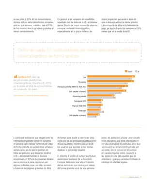 eEspaña 2014 / contenidos digitales / 63
Gráfico 3.17. Uso de
las principales plataformas
cinematográficas. España-UE, 2013,
en % sobre el total de consumidores
de contenido de vídeo
Fuente: eEspaña 2014 a partir de Comisión europea (2014)
La principal motivación que alegan tanto los
internautas españoles como los europeos
en general para visionar contenido de vídeo
de forma gratuita es que las otras opciones
serían caras, por lo que no podrían ver
todas las películas que desearían (Gráfico
3.18.). Atendiendo también a motivos
económicos, el 37% de los usuarios declara
que no merece la pena pagar para ver
algunas películas y que, por ello, acceden
a través de las páginas gratuitas. La falta
de tiempo para acudir al cine no se sitúa
como una de las principales justificaciones
de los españoles, mientras que en la UE
los usuarios que apuntan a este motivo
duplican el porcentaje español.
El informe A profile of current and future
audiovisual audience de la Comisión
Europea determina que el perfil medio
de los individuos que descargan vídeos
de forma gratuita es el de una persona
joven, de población urbana y con un alto
nivel educativo, que está interesado en
ver una diversidad de películas, pero que
se encuentra ciertamente frustrado por
su coste, por el retraso en el estreno
en canales legales online respecto a
las salas de cine (de aquellas que le
interesan) y porque considera limitado el
catálogo de ofertas legales.
Ocho de cada 10 consumidores de vídeo descargan contenido
cinematográfico de forma gratuita
ya que sólo el 23% de los consumidores
declara utilizar estas plataformas al menos
una vez por semana, mientras que el 43%
de los mismos descarga vídeos gratuitos al
menos semanalmente.
En general, si se comparan los resultados
españoles con los datos de la UE, se observa
que en España un mayor número de usuarios
consume contenido cinematográfico,
especialmente en lo que se refiere a la
mayor proporción que acude a salas de
cine o descarga vídeos de forma gratuita.
La contraparte se sitúa en la televisión de
pago, ya que en España se consume un 18%
menos que en la media de la UE.
93
91
79
76
53
30
30
27
24
87
79
68
67
56
28
26
33
18
Cine
TV gratuita
Descargas gratuitas (MPEG 4, DivX, etc.)
DVD (alquiler o compra)
Streaming gratuito
Suscripción VOD
Pago por título VOD
TV de pago
VHS (alquiler o compra)
España UE
 