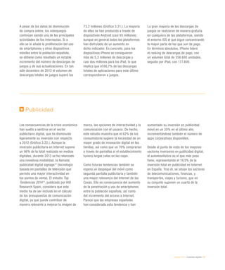 eEspaña 2014 / contenidos digitales / 67
A pesar de los datos de disminución
de compra online, los videojuegos
continúan siendo una de las principales
actividades de los internautas. Si a
ello se le añade la proliferación del uso
de smartphones y otros dispositivos
móviles entre la población española,
se obtiene como resultado un notable
incremento del número de descargas de
juegos y de sus actualizaciones. En tan
sólo diciembre de 2013 el volumen de
descargas totales de juegos superó los
73,2 millones (Gráfico 3.21.). La mayoría
de ellas se han producido a través de
dispositivos Android (casi 65 millones),
aunque en general todas las plataformas
han disfrutado de un aumento en
dicho indicador. En concreto, para los
dispositivos iPhone se consiguieron
más de 5,3 millones de descargas y
casi dos millones para los iPad, lo que
implica que el 66,7% de las descargas
totales de aplicaciones para este último
correspondieron a juegos.
La gran mayoría de las descargas de
juegos se realizaron de manera gratuita
en cualquiera de las plataformas, siendo
el entorno iOS el que sigue concentrando
la mayor parte de las que son de pago.
En términos absolutos, iPhone lideró
el ranking de descargas de pago, con
un volumen total de 356.600 unidades,
seguido por iPad, con 177.800.
Publicidad
Las consecuencias de la crisis económica
han vuelto a sentirse en el sector
publicitario digital, que ha disminuido
ligeramente su inversión con respecto
a 2012 (Gráfico 3.22.). Aunque la
inversión publicitaria en Internet supone
un 96% de la total realizada en medios
digitales, durante 2013 se ha relanzado
una novedosa modalidad, la llamada
publicidad digital signage12
(tecnología
basada en pantallas de televisión que
permite una mayor interactividad en
los puntos de venta). El estudio Top
Tendencias 201413
, publicado por IAB
Research Spain, considera que este
medio ha de ser incluido en el cálculo
de los presupuestos de comunicación
digital, ya que puede contribuir de
manera relevante a mejorar la imagen de
marca, las opciones de interactividad y la
comunicación con el usuario. De hecho,
este estudio muestra que el 62% de los
consumidores sugiere la necesidad de un
mayor grado de innovación digital en las
tiendas, así como que un 70% comprarían
a través de pantallas si el establecimiento
tuviera largas colas en las cajas.
Como futuras tendencias también se
espera un despegue del móvil como
segunda pantalla publicitaria y también
una mayor relevancia del Internet de las
Cosas. Ello es consecuencia del aumento
de la penetración y uso de smartphones
entre la población española, así como
del incremento del acceso a Internet.
Parece que las empresas españolas
han considerado esta tendencia y han
aumentado su inversión en publicidad
móvil en un 20% en el último año,
incrementándose también el número de
apps corporativas disponibles.
Desde el punto de vista de los mayores
sectores inversores en publicidad digital,
el automovilístico es el que más peso
tiene, representando el 19,5% de la
inversión total en publicidad en Internet
en España. Tras él, se sitúan los sectores
de telecomunicaciones, finanzas, y
transportes, viajes y turismo, que en
su conjunto suponen un cuarto de la
inversión total.
 