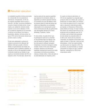 72 / ciudadanía digital / eEspaña 2014
Resumen ejecutivo
La ciudadanía española continúa avanzando
en el desarrollo de la sociedad de la
información. Actualmente, el 70% de
los hogares españoles tienen acceso a
Internet y, de ellos, la práctica totalidad se
conecta a través de banda ancha, lo que
implica una calidad de conexión media
superior a la de la UE. Además, el 72%
de la población española se ha conectado
a Internet en los últimos tres meses y
haciéndolo, además, de forma activa, ya
que el 75% de los internautas declara que
accede a diario a la Red.
El dato más destacable lo conforma el
notable incremento de la utilización del
teléfono móvil para acceder a Internet,
debido a la generalización del empleo del
smartphone entre la población española. En
concreto, el 45% de los españoles acceden
a Internet a través de sus móviles, lo que
supone un incremento también del 45% con
respecto a 2012. Por otro lado, más de tres
cuartas partes de los usuarios españoles
que disponen de smartphone utilizan un
dispositivo con sistema operativo Android.
Si se atiende a los usos del teléfono móvil,
los usuarios pasan la mitad del tiempo que
utilizan sus dispositivos con actividades
relacionadas con la comunicación social.
Como consecuencia de ello, las aplicaciones
más descargadas durante 2013 fueron
WhatsApp, Facebook y Twitter.
En este sentido, se puede afirmar que
la participación social se ha convertido
en una actividad clave con relación a los
usos de Internet en España. El 64% de
los internautas ha utilizado mensajería
instantánea o ha escrito mensajes en redes
sociales, frente al 57% de los internautas
europeos. Asimismo, los internautas
españoles continúan por encima de la media
comunitaria en la lectura de periódicos,
noticias y revistas online, si bien este dato se
ha visto disminuido con respecto a 2012.
En cuanto al comercio electrónico, el
32% de los españoles ha comprado algún
producto online en el último año, aunque su
penetración es todavía débil si se compara
con el resto de países de la UE, ya que este
valor no alcanza la mitad del que existe,
por ejemplo, en Dinamarca o Reino Unido,
países líderes en Europa. El mayor impacto
del número de compras electrónicas se ha
producido entre la población joven de 25
a 34 años, casi la mitad de las personas
de este estrato ha comprado online en
el último año. Acerca de los productos
comprados, los paquetes vacacionales y los
viajes se sitúan, un año más, como los más
demandados, si bien han experimentado
una disminución con respecto a 2012. Por
el contrario, ha experimentado un notable
crecimiento la compra de ropa y material
deportivo, realizada por el 38% de los
compradores online.
2013 2012
España UE España UE
Acceso
Hogares con ordenador 73 80 74 78
Hogares con teléfono móvil 96 96
Hogares con acceso a Internet 70 79 68 76
Hogares con acceso a Internet de banda ancha 69 76 67 72 
Uso
Individuos que han utilizado Internet en los últimos tres meses 72  75 70 73 
Internautas que acceden a diario, sobre internautas en los últimos tres meses 75 82 73 79 
Internautas que acceden a Internet a través de ordenador portátil o dispositivo de mano, sobre
internautas en los últimos tres meses
70 57  56 49
Internautas que utilizan banca electrónica, sobre internautas en los últimos tres meses 46 55 45 54
Individuos que ponen mensajes en redes sociales o utilizan mensajería instantánea, sobre internautas en
los últimos tres meses
64 57 61 54
Individuos que han comprado en Internet en los últimos 12 meses 32 47 31 44 
Resumen de los
principales indicadores
de acceso y uso
de las TIC por parte
de los ciudadanos.
España, en %
Fuente: eEspaña 2014
 