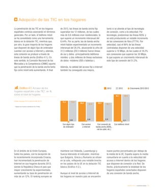 eEspaña 2014 / ciudadanía digital / 73
Adopción de las TIC en los hogares
La penetración de las TIC en los hogares
españoles continúa avanzando en términos
generales. Por un lado, el teléfono móvil
se ha consolidado como una herramienta
básica en la dotación TIC, mientras que,
por otro, la gran mayoría de los hogares
que disponen de algún tipo de ordenador
cuentan con acceso a Internet y, además,
esta conexión se produce a través de
líneas de banda ancha (Gráfico 4.1.). En
este sentido, la Comisión Nacional de los
Mercados y la Competencia (CNMC) apunta
que la penetración de la banda ancha tanto
fija como móvil está aumentando. A final
de 2013, las líneas de banda ancha fija
superaban los 12 millones, de las cuales
más de 9,6 millones eran residenciales, lo
que supone un incremento interanual del
6,44%. Por su parte, las de banda ancha
móvil habían experimentado un incremento
interanual del 26,5%, alcanzando la cifra de
31,5 millones (29,5 millones fueron líneas
de voz y datos -principalmente teléfonos
móviles- y dos millones de líneas exclusivas
de datos -módems USB o tabletas-).
Además, la calidad del acceso fijo a Internet
también ha conseguido una mejora,
tanto si se atiende al tipo de tecnología
de conexión, como a la velocidad. Por
tecnología, predominan las líneas ADSL y
se está produciendo un notable incremento
de las conexiones de fibra (FTTH). Por
velocidad, casi el 86% de las líneas
contratadas disponen de una velocidad
superior a 10 Mbps, de las cuales el 18,2%
son conexiones que superan los 30 Mbps,
lo que supone un crecimiento interanual de
este tipo de conexión del 51,2%.
En el ámbito de la Unión Europea,
todos los países, con la excepción de
la recientemente incorporada Croacia,
han incrementado la penetración de
Internet en sus hogares durante 2013,
siendo la República Checa el país que
mayor crecimiento ha experimentado,
aumentando su tasa de penetración en
más de un 12%. El ranking europeo se
mantiene con Holanda, Luxemburgo y
Suecia liderando el indicador, mientras
que Bulgaria, Grecia y Rumanía se sitúan
en la cola, reflejando una notable brecha
en los países de la UE en la dotación TIC
básica (Gráfico 4.2.).
Aunque el nivel de acceso a Internet de
los hogares en nuestro país se encuentre
nueve puntos porcentuales por debajo de
la media de la UE, España supera la media
comunitaria en cuanto a la velocidad del
acceso a Internet dentro de los hogares
que disponen de conexión a la Red. De
hecho, prácticamente la totalidad de los
hogares españoles conectados disponen
de una conexión de banda ancha.
Gráfico 4.1. Acceso de los
hogares españoles a las TIC*, en %
sobre el total de hogares
Fuente: eEspaña 2014 a partir de INE (2013)
* 	Hogares con al menos un miembro de 16 a 74 años
2013 2012 Crecimiento 2012-2013
Con algún tipo
de ordenador
Con acceso
a Internet
Con conexión de
banda ancha (ADSL,
red de cable, etc.)
Con teléfono móvil
73,4
69,8 68,9
96,1
73,9
67,9 66,7
95,9
-0,68 2,80 3,30
0,21
 
