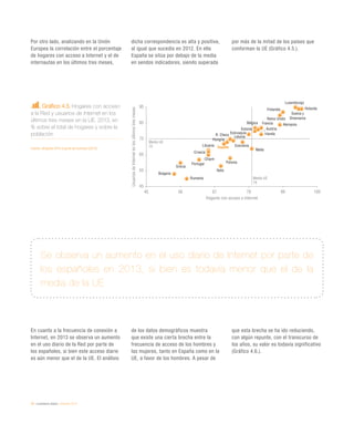 76 / ciudadanía digital / eEspaña 2014
Por otro lado, analizando en la Unión
Europea la correlación entre el porcentaje
de hogares con acceso a Internet y el de
internautas en los últimos tres meses,
dicha correspondencia es alta y positiva,
al igual que sucedía en 2012. En ella
España se sitúa por debajo de la media
en sendos indicadores, siendo superada
por más de la mitad de los países que
conforman la UE (Gráfico 4.5.).
En cuanto a la frecuencia de conexión a
Internet, en 2013 se observa un aumento
en el uso diario de la Red por parte de
los españoles, si bien este acceso diario
es aún menor que el de la UE. El análisis
de los datos demográficos muestra
que existe una cierta brecha entre la
frecuencia de acceso de los hombres y
las mujeres, tanto en España como en la
UE, a favor de los hombres. A pesar de
que esta brecha se ha ido reduciendo,
con algún repunte, con el transcurso de
los años, su valor es todavía significativo
(Gráfico 4.6.).
Gráfico 4.5. Hogares con acceso
a la Red y usuarios de Internet en los
últimos tres meses en la UE. 2013, en
% sobre el total de hogares y sobre la
población
Fuente: eEspaña 2014 a partir de Eurostat (2013)
Se observa un aumento en el uso diario de Internet por parte de
los españoles en 2013, si bien es todavía menor que el de la
media de la UE
Austria
Italia
Grecia
Bélgica
Malta
Croacia
Portugal
Francia
Chipre
Hungría
España
Reino Unido
Polonia
Bulgaria
Rumanía
Alemania
R. Checa
Letonia
Estonia
Holanda
Irlanda
Lituania Eslovenia
Eslovaquia
Luxemburgo
Suecia y
Dinamarca
Finlandia
45 56 67 78 89 100
45
55
65
75
85
95
Hogares con acceso a Internet
UsuariosdeInternetenlosúltimostresmeses
Media UE
75
Media UE
79
 