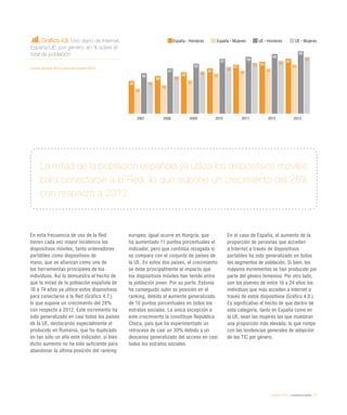 eEspaña 2014 / ciudadanía digital / 77
En esta frecuencia de uso de la Red
tienen cada vez mayor incidencia los
dispositivos móviles, tanto ordenadores
portátiles como dispositivos de
mano, que se afianzan como una de
las herramientas principales de los
individuos. Así lo demuestra el hecho de
que la mitad de la población española de
16 a 74 años ya utilice estos dispositivos
para conectarse a la Red (Gráfico 4.7.),
lo que supone un crecimiento del 28%
con respecto a 2012. Este incremento ha
sido generalizado en casi todos los países
de la UE, destacando especialmente el
producido en Rumanía, que ha duplicado
en tan sólo un año este indicador, si bien
dicho aumento no ha sido suficiente para
abandonar la última posición del ranking
europeo. Igual ocurre en Hungría, que
ha aumentado 11 puntos porcentuales el
indicador, pero que continúa rezagada si
se compara con el conjunto de países de
la UE. En estos dos países, el crecimiento
se debe principalmente al impacto que
los dispositivos móviles han tenido entre
la población joven. Por su parte, Estonia
ha conseguido subir su posición en el
ranking, debido al aumento generalizado
de 10 puntos porcentuales en todos los
estratos sociales. La única excepción a
este crecimiento la constituye República
Checa, país que ha experimentado un
retroceso de casi un 30% debido a un
descenso generalizado del acceso en casi
todos los estratos sociales.
En el caso de España, el aumento de la
proporción de personas que acceden
a Internet a través de dispositivos
portátiles ha sido generalizado en todos
los segmentos de población. Si bien, los
mayores incrementos se han producido por
parte del género femenino. Por otro lado,
son los jóvenes de entre 16 y 24 años los
individuos que más acceden a Internet a
través de estos dispositivos (Gráfico 4.8.).
Es significativo el hecho de que dentro de
esta categoría, tanto en España como en
la UE, sean las mujeres las que muestran
una proporción más elevada, lo que rompe
con las tendencias generales de adopción
de las TIC por género.
Gráfico 4.6. Uso diario de Internet.
España-UE, por género, en % sobre el
total de población
Fuente: eEspaña 2014 a partir de Eurostat (2013)
La mitad de la población española ya utiliza los dispositivos móviles
para conectarse a la Red, lo que supone un crecimiento del 28%
con respecto a 2012
España - Hombres España - Mujeres UE - Hombres UE - Mujeres
2007 2008 2009 2010 2011 2012 2013
34
39
43
47
51
54
57
42
47
52
57 59
62
65
26
30
35
42
45 47
51
33
39
44
49
53
55
59
 