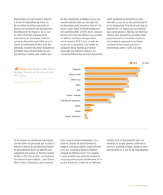 eEspaña 2014 / ciudadanía digital / 79
Gráfico 4.9. Equipamiento TIC en
hogares. España, en % sobre el total
de hogares
Fuente: eEspaña 2014 a partir de INE (2013)
Relacionado con este acceso a Internet
a través de dispositivos de mano, en
la actualidad se está produciendo un
proceso de sustitución del equipamiento
tecnológico de los hogares, en los que
se está reduciendo la presencia de
ordenadores de sobremesa, mientras
que la de dispositivos portátiles se está
viendo incrementada (Gráfico 4.9.). No
obstante, el avance de dichos dispositivos
portátiles está protagonizado más por
los teléfonos móviles y las tabletas que
por los ordenadores portátiles, ya que los
usuarios utilizan cada vez más este tipo
de dispositivos para acceder a Internet. De
hecho, según datos del Instituto Nacional
de Estadística (INE), el 63% de los usuarios
de Internet en los tres últimos meses utilizó
un teléfono móvil para navegar online,
mientras que el 32% lo hizo a través de
un portátil o una tableta. Los niveles de
utilización de las tabletas aún no han
alcanzado sus máximos valores y las
compañías fabricantes de estos dispositivos
están apostando fuertemente por este
mercado, ya que en un año prácticamente
se ha duplicado la dotación de este tipo de
dispositivos y se espera que la tendencia
siga siendo positiva. Además, los teléfonos
móviles y los dispositivos portátiles están
proporcionando un creciente número de
funcionalidades que podrían conllevar
un efecto de sustitución con otras
herramientas como el DVD o la radio.
Si se compara el volumen de internautas
con el número de personas que acceden a
Internet a través de sus teléfonos móviles
en el contexto de la UE, se observa una
agrupación por países en distintos niveles
(Gráfico 4.10.). Por un lado, se encuentran
los altamente desarrollados, como Suecia,
Reino Unido o Dinamarca, que presentan
altas tasas en ambos indicadores. En el
extremo opuesto se sitúan Rumanía y
Bulgaria, con bajos índices, especialmente
en lo que respecta al acceso a Internet
a través del teléfono móvil. Por su parte,
España muestra una particular tendencia,
ya que ha evolucionado notablemente en el
acceso a Internet a través de los teléfonos
móviles (45% de la población) pero, sin
embargo, el acceso general a Internet es
inferior a la media europea, siendo el único
país europeo en el que se da esta situación.
2013 2012
Televisión
Teléfono móvil
Teléfono fijo
Radio
DVD
Portátil / Netbook
Ordenador de sobremesa
Tableta
eBook
Agenda electrónica
99
96
78
77
70
54
45
16
14
4
99
96
80
80
74
55
48
10
n.d.
6
 