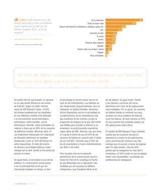 84 / ciudadanía digital / eEspaña 2014
Gráfico 4.15. Disminución del
tiempo dedicado a otras actividades
como consecuencia del uso de
Internet. España 2013, en % de
usuarios*
Fuente: eEspaña 2014 a partir de AIMC (2014)
*	 Datos sobre el total de internautas encuestados por AIMC
Se podría afirmar que España, en general,
es un país donde destaca el uso social
de Internet. Según el citado informe
anual de IAB Research Spain, el 50%
del tiempo empleado por los españoles
en sus teléfonos móviles está dedicado
a la comunicación social (mensajería
instantánea, redes sociales, correo
electrónico). Además, estas actividades se
realizan a diario por el 88% de los usuarios
de teléfonos móviles. Mientras tanto, el
uso tradicional relacionado con realización
de llamadas telefónicas ha quedado
desplazado a solo un 16% del tiempo en
estos dispositivos. El resto del mismo
se destina a actividades lúdicas o para
navegar por la web, donde la frecuencia de
acceso es menor.
De igual modo, si se analiza el uso de las
tabletas, la comunicación social vuelve
a ser la actividad líder en la que los
internautas emplean su tiempo, si bien
el porcentaje es mucho menor que en el
caso de los smartphones. Las tabletas se
van implantando progresivamente, pero su
utilización es todavía limitada. Asimismo,
dichos dispositivos son en la actualidad un
complementario de los ordenadores más
que sustitutos de los mismos, ya que la
proporción de hogares en la que sólo existe
una tableta para acceder a Internet (y no
ordenador) es prácticamente inexistente,
según datos del INE. Además, hay que tener
en cuenta el hecho de que el 65% de los
usuarios de tableta se conecta sólo a través
de una red WiFi, mientras que el 58% de
los de smartphone lo hacen indistintamente
con WiFi o red móvil.
Otra muestra más de la relevante
penetración de la comunicación social a
través de Internet lo constituye el hecho
de que WhatsApp sea la aplicación más
instalada por los usuarios de teléfono
inteligentes y que Facebook lidere la de
los de tableta. De igual modo, Twitter
y los clientes o servicios de correo
electrónico son otras de las aplicaciones
más instaladas. Por su parte, los usuarios
de tableta tienden a combinar los usos
sociales con otros empleos de Internet,
como los lúdicos, de esta manera, el 25%
de sus usuarios han instalado juegos y el
8% aplicaciones sobre libros.
El estudio de IAB Research Spain también
resalta que los usuarios asocian la
experiencia a través de las aplicaciones
como una forma de conexión con más
ventajas que el acceso a través de páginas
web. En este sentido, más del 60%
piensa que la navegación es más fácil e
inmediata y el 50% incide en que se adapta
mejor a las necesidades, recordando las
preferencias de navegación.
El 50% del tiempo empleado por los españoles en sus teléfonos
móviles está dedicado a la comunicación social
Ver la televisión
Estar sin hacer nada
Buscar información en bibliotecas, catálogos, guías, etc.
Leer
Escuchar la radio
Ir al cine
Dormir
Practicar algún deporte
Estudiar
Pasear/ estar con amigos / pareja
Trabajar
Otras actividades
62,1
50,7
33,5
27,5
19,1
17,1
16,8
15,9
10,8
10,5
5,1
1,7
 