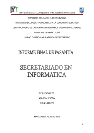 REPUBLICA BOLIVARIANA DE VENEZUELA<br />MINISTERIO DEL PODER POPULAR PARA LA EDUCACION SUPERIOR<br />CENTRO JUVENIL DE CAPACITACION HERMANOS IDELFONSO GUTIERREZ<br />MARACAIBO; ESTADO ZULIA<br />UNIDAD CURRICULAR: PASANTIA SECRETARIADO<br />REALIZADO POR:<br />ZULETA, ARIANA<br />C.I.: 21.357.076<br />MARACAIBO, JULIO DE 2010<br />REPUBLICA BOLIVARIANA DE VENEZUELA<br />MINISTERIO DEL PODER POPULAR PARA LA EDUCACION SUPERIOR<br />CENTRO JUVENIL DE CAPACITACION HERMANOS IDELFONSO GUTIERREZ<br />MARACAIBO; ESTADO ZULIA<br />UNIDAD CURRICULAR: PASANTIA SECRETARIADO<br />EMPRESA:   MECANIZADOS ESPECIALES MESCA, C.A                                         .<br />UBICACIÓN:   Municipio San Francisco.  Sector  La Polar Calle 190  #  132.  Maracaibo, Estado Zulia.<br />FECHA DE INICIO:     31 de mayo de 2010              .<br />FECHA DE CULMINACIÓN:       02 de julio del 2010            .<br />TUTOR ACADEMICO:<br />TUTOREMPRESARIAL                                                                                                .<br />NOTA DE INFORME:                          .<br />NOTA DEFINITIVA:                             .<br />CARTA DE APROBACION DE PASANTIAS.<br />     Nosotras Lic. Elibeth  y Lic. Besabeth Villa , titulares asignados por El Centro de Capacitación Juvenil Hermanos Idelfonso Gutiérrez y MESCA C.A. respectivamente, para orientar, supervisar y evaluar las actividades realizadas por Zuleta Ariana; aprobamos que el informe final de pasantías realizado por la estudiante, basado en el trabajo realizado por la misma en el Departamento de Recursos Humanos y Administración, ubicado en MESCA C.A., durante un periodo comprendido entre el 31 – 05 – 2010 y el 02 – 07 – 2010, en cumplimiento con los requisitos pautados en su perfil, para optar al Certificado en Secretariado de Informática. <br />República Bolivariana de Venezuela, Maracaibo Estado Zulia, a los 02 días del mes de julio del año 2010.<br />                                               .                                                                                      .<br />Tutor Académico                                                                          Tutor Empresarial<br />AGRADECIMIENTO.<br />Primeramente doy infinitamente gracias a Dios,  por haberme dado fuerza  y valor para terminar esta meta.<br />Agradezco también la confianza y el apoyo de mis padres y hermano, porque han contribuido positivamente para llevar a cabo este objetivo.<br />A todos los maestros del CENTRO  DE CAPACITACION JUVENIL HRNS IDELFONSO GUTIERREZ, que me asesoraron, por cada uno de  sus valiosas aportaciones para mi aprendizaje, porque me ayudaron a crecer más como persona.<br />A mis compañeros de trabajo con los que labore, por su comprensión y cariño y por la gran calidad humana que me han demostrado con una actitud de respeto.<br />Finalmente,  agradezco a mis compañeros de grupo, por la constante comunicación que con ellos he contribuido en gran medida a  transformar y mejorar mi forma de actuar como persona, especialmente a aquellos que me brindaron cariño, comprensión y apoyo, dándome con ello, momentos muy gratos.<br />DEDICATORIAS.<br />Dedico este proyecto a Dios y a mis padres. A Dios porque ha estado conmigo a cada paso que doy, cuidándome y dándome fortaleza para continuar, a mis padres,  quienes a lo largo de mi vida han velado por mi bienestar y educación siendo  mi apoyo en todo momento. Depositando su entera confianza en cada reto que se me presentaba sin dudar ni un solo momento en mi inteligencia y capacidad.  Es por ellos que soy lo que soy ahora. Los amo con mi vida.<br />INFORME GENERAL DE LA ACTUACION DEL PASANTE.<br />DATOS DEL PASANTEApellidos y Nombres:Cédula de Identidad: Especialidad: <br />DATOS DE LA EMPRESANombre:Departamento:Tutor Empresarial:Cargo:Fecha de Inicio:Fecha de Culminación:<br />CRITERIOS DE EVALUACION.<br />ACTITUD HACIA LAS PASANTIASDRBMBE1.- Asistencia y Puntualidad2.- Colaboración3.- Presentación Personal4.- Cumplimiento de Normas5.- Disposición al Trabajo en Equipo6.- Trato con Supervisores7.- Interés y Motivación8.- Responsabilidad<br />CALIDAD DE TRABAJODRBMBE1.- Trabajo en Equipo2.- Manejo de Equipos3.- Conocimientos Técnicos de Trabajo4.- Eficiencia en Ejecutar Trabajo5.- Logro en los Objetivos Propuestos6.- Pulcritud en el Área de Trabajo7.- Planificación y Organización8.- Calidad de Trabajo9.- Técnicas de Oficina<br />HABILIDADES Y DESTREZASDRBMBE1.- Calidad de Expresión Oral2.- Capacidad para Redactar3.- Iniciativa y Aportes4.- Sociabilidad y Dinamismo5.- Capacidad para Archivar6.- Capacidad para cerrar Libros de Compras7.- Capacidad para cerrar Libros de Ventas<br />APRECIACION:                  D: Deficiente         R: Regular            B: Bueno<br />                                         MB: Muy Bueno       E: Excelente<br />OBSERVACIONES:<br />   <br />                                                                                                                                                      <br />RECOMENDACIONES Y SEGURENCIAS:<br />Tutor Empresarial                    Sello de la Empresa                     Tutor Académico<br />INDICE<br />INTRODUCCION………………………………………………………………………...  11<br />I PARTE: INFORMACION GENERAL DE LA EMPRESA…………………………  12<br />UBICACIÓN DE LA EMPRESA  ………………………………………………  12<br />RESEÑA HISTORICA …………………………………………………………   13<br />OBJETO DE LA EMPRESA …………………………………………………..   14<br />OBJETIVO DE LA EMPRESA ………………………………………………..   15<br />MISION…………………………………………………………………………..   16<br />VISION…………………………………………………………………………..   16<br />POLITICA DE CALIDAD ……………………………………………………....  17<br />POLITICA DE SALUD, SEGURIDAD Y AMBIENTE ………………………  17<br />LISTADO DE CLIENTES ……………………………………………………...  18<br /> ESTRUCTURA ORGANIZACIONAL………………………………………..  19<br />PRODUCTOS FABRICADOS Y SERVICIOS PRESTADOS……………..  20<br /> MATERIA PRIMA UTILIZADA ………………………………………………….21<br />II PARTE: ASPECTOS DE LA PASANTIA………………………………………...  22<br />UBICACIÓN DE LA PASANTIA DENTRO DE LA ORGANIZACIÓN ……. 22<br />JUSTIFICACION DE LA PASANTIA ………………………………………… 22<br />OBJETIVOS DE LA PASANTIA ……………………………………………… 23<br />OBJETIVOS DEL TRABAJO REALIZADO …………………………………. 23<br />METODOLOGIA UTILIZADA …………………………………………… ... 23-24<br />III PARTE: AREA DE RECURSOS HUMANO …………………………………….  25<br />COMPUTADORA ………………………………………………………………  25<br />IMPRESORA ……………………………………………………………………  25<br />FAX ………………………………………………………………………………  26<br />TELEFONO……………………………………………………………………..   26<br />ARCHIVOS……………………………………………………………………..   27<br />NOMINA ………………………………………………………………………… 27<br />PRESTACIONES SOCIALES………………………………………………      28<br />CARTAS COMERCIALES …………………………………………………28 - 29<br />IV PARTE: ACTIVIDADES REALIZADAS  POR EL PASANTE……………….   30<br />SEMANA Nº 1   (31 – 05 – 2010 al 04 – 06 – 2010)………………………..  30<br />SEMANA Nº 2  (07 – 06 – 2010 al  11 – 06 – 2010)………………………..  30<br />SEMANA Nº 3 (14 – 06 – 2010 al  18 – 06 – 2010) ………………………... 31<br />SEMANA Nº 4  (21 – 06 – 2010 al  25 – 06 – 2010)………………………..  31<br />SEMANA Nº 5  (28 – 06 – 2010 al 02 -  07 – 2010) ………………………... 31<br />SEMANA Nº 6 (05 – 07 – 2010 al 09 – 07 – 2010) ………………………… 32<br />CONCLUSIONES………………………………………………………………………  33<br />ANEXOS………………………………………………………………………………….34<br />INTRODUCCION<br />La realización de esta pasantía tiene como propósito perfeccionar la instrucción académica impartida en el Centro de Capacitación Juvenil Hno. Idelfonso Gutiérrez como parte de la formación integral, mediante de proyectos y actividades útiles para el mejoramiento y optimización de los procesos.  <br />Tal proceso se logra con la participación de empresas comerciales brindándoles a los estudiantes una serie de actividades a realizar y darles solución a los problemas. Esto hace que los estudiantes se familiaricen con las actividades correspondientes a lo aprendido en clases e interrelacionarse con distintos grupos de trabajo, para así poder compartir ideas que ayuden en un futuro a la toma de decisiones que influyan en todos los aspectos del ejercicio profesional. <br />Se desea un desempeño que muestre un claro aporte en el estudio de los diferentes problemas,  planteado acorde a la formación de un estudiante en Secretariado en Informática.<br />Para comenzar se muestra un resumen de los antecedentes de la Empresa así como de la descripción de su actividad económica, de los procesos utilizaos en dicha empresa. <br />A continuación de esto se exponen los objetivos que se desean lograr, se describe la metodología utilizada y se explican las diferentes actividades realizadas durante el lapso de pasantías.<br /> I PARTE: INFORMACION GENERAL DE LA EMPRESA<br />UBICACIÓN DE LA EMPRESA.<br />MESCA, está ubicada al sur de la ciudad de Maracaibo, Estado Zulia, Municipio San Francisco.<br />Barrió la Polar Calle 190 # 132<br />AREA DE TALLER:<br />Galpón Nº 1                        37.00 mts x 14.00 mts = 518 m2<br />Galpón Nº 2                        13.00 mts x 13.00 mts = 156 m2<br />                                                                  TOTAL Mts = 674 m2<br />RESEÑA HISTORICA <br />Mecanizados Especiales, C.A., fue concebida básicamente para satisfacer las necesidades de la industria petrolera, petroquímica, alimenticias, cementeras, mineras y comercio en general, la asesoría y preparación de proyectos y demás servicios profesionales relacionados con el ramo Metalmecánico.<br />Nace el 16 de Marzo en el año 1992, fundada por el Sr. Luis Carlos Villa, persona de alta experiencia en el área Metalmecánica. Para ello la empresa cuenta en cada división con un personal de alta experiencia y calidad, todo esto con la finalidad de ofrecer al cliente una gama amplia en la fabricación y servicios del área afines. <br />OBJETO DE LA EMPRESA<br />El objeto de la empresa Mecanizados Especiales, C.A., “MESCA” se constituye en la explotación industrial, en el ramo de la industria metalmecánica, trabajos de: TORNOS, CEPILLO, SOLDADURA, FRESA, TALADRO, MANDRINADORA, TORNO PORTATIL, CREADORA DE ENGRANAJES, PIÑONES DE CADENA Y RECTIFICADORA. La reparación y mantenimiento, reconstrucción y fabricación de partes y componentes de equipos rotativos para la industria petrolera, petroquímica, empresas de servicios, alimenticias y comercio en general, la asesoría y preparación de proyectos y demás servicios profesionales relacionados con el ramo metalmecánico, podrá además dedicarse a cualquier otra actividad de licito comercio dentro y fuera de la Republica Bolivariana de Venezuela. <br />OBJETIVO DE LA EMPRESA <br />MESCA, está orientada al mejoramiento continuo, identificación de sus procesos y su perfeccionamiento. Todo esto enmarcado bajo la concepción de calidad total.<br />Consolidar la gestión financiera.<br />Definir y optimizar las estructuras organizacionales<br />Optimizar la gestión de publicidad y venta.<br />Establecer dentro de la empresa una cultura propia dirigida a lograr una armonía entre el medio ambiente, sus recursos humanos y sus procesos.<br />El compromiso con los principios de seguridad industrial es infundido a todos los niveles.<br />Obtener una posición de vanguardia y prestigio dentro de la empresa del área metalmecánica, basadas de ofrecer los más altos niveles de productos y servicios al menos costo del mercado.<br />Obtención y preservación de equipos y herramientas modernas.<br />Conformar y mantener un equipo humano de excelencia bajo los principios de calidad total, seguridad industrial y del ambiente. <br />MISION<br />        Nuestra empresa se caracteriza por contar con la experiencia tecnológica, personal y procesos adecuados, el cual trabaja conjuntamente con directivos, quienes realizan previamente un cronograma de trabajo para lograr su entera satisfacción.<br />             6.   VISION<br />           Hacer de Mecanizados Especiales, C.A. una empresa líder en servicios de reparación y fabricación en piezas metalmecánicas, utilizando avances tecnológicos, personal calificado, normas de seguridad y ambiente que asegure el mejoramiento continuo en sus procesos y rentabilidad en el negocio.<br />7.   POLITICA DE CALIDAD <br />                  Mecanizados Especiales, C.A. provee servicio de fabricación y reparación de partes y piezas para la industria en general conforme a los requerimientos del cliente, desde la primera vez y durante todo el tiempo. <br />           8.   POLITICA DE SALUR, SEGURIDAD Y AMBIENTE<br />                             Asegurar que todas las operaciones, desde la reparación hasta la     entrega del producto, se realicen cumplimiento las más estrictas normas de seguridad, salud y protección ambiental, garantizando y preservando la integridad física de nuestros trabajadores, clientes, visitantes, contratista, activos y medio ambiente. <br />LISTADO DE CLIENTES <br />          1. - Baker Hughes, S.A.<br />          2. - Vencemos Mara, C.A.<br />          3. – Cargill de Venezuela<br />          4. – Cemeinsa<br />          5. – Constructora Camsa<br />          6.- Corporación ESP Venezuela, C.A.<br />          7. – Elinca<br />          8. – Energía Eléctrica de Venezuela, S.A. “ENELVEN”<br />          9. – Lufkin de Venezuela, S.A.<br />         10.-  Manufacturas Hidromecánicas<br />         11.- Mcleans Industrial Services, C.A.<br />         12.- Molinos Nacionales, C.A.<br />         13.- Obras Marítimas y Civiles, C.A. “OMYCCA”<br />         14.- Petroserv, C.A.<br />         15.- Venequip, S.A. <br />ESTRUCTURA ORGANIZACIONAL <br />PRODUCTOS FABRICADOS Y SERVICIOS PRESTADOS<br />Fabricación de piñones rectos.<br />Fabricación de Tornillos sin Fin. <br />Fabricación de Piñones helicoidales.<br />Fabricación de Piñón de Cadena hasta un paso de cadena de 140 mm y un diámetro de 1000 mm.<br />Fabricación de Cremalleras.<br />Fabricación de estrías exteriores e interiores.<br />Fabricación de poleas hasta 1.50 mts de diámetro.<br />Fabricación de ejes escalonados hasta 3 mts de longitud.<br />Fabricación de Coronas de Bronce.<br />Fabricación de estructuras de acero.<br />Reparación de equipos rotativos.<br />Trabajos en sitio.<br />            12.   MATERIA PRIMA UTILIZADA<br />Material abrasivo<br />Material y accesorios para soldadura<br />Materiales industriales y de ferretería<br />Hierros y aceros<br />Herramientas metalmecánicas <br />Implementos de seguridad<br />Gases y químicos<br />  II PARTE:     ASPECTOS DE LA PASANTIA<br />UBICACIÓN DE LA PASANTIA DENTRO DE LA ORGANIZACIÓN<br />La pasantía de Secretariado se desarrollo dentro del Departamento de Recursos Humanos de la Empresa MESCA, C.A., bajo la supervisión directa de la Lic. Besabeth Villa, así como también en el de Departamento de Administración y Recepción.<br />Dicho Departamento vela por el buen desarrollo y cumplimiento de todos los procesos que se realizan tanto dentro como fuera de la organización bajo las estrictas normas del reglamento de la empresa.<br />JUSTIFICACION DE LA PASANTIA <br />Para que el desarrollo de los estudiantes sea completo, hace falta combinar la experiencia académica con la laboral lo cual ayuda a prepararse en el campo de trabajo, para esto son las pasantías ya que estas son una de las etapas más importantes en el desarrollo educacional del estudiante, por medio de las pasantías el estudiante tiene la posibilidad de poner en práctica los conocimientos adquiridos durante el estudio, y a su vez evaluar el nivel que se tiene de los mismos. <br />La experiencia vivida durante el periodo de pasantías es indispensable en la formación y desarrollo del futuro profesional, permitiendo así el desenvolvimiento del estudiante en el ambiente de trabajo, asimilando las actividades desarrolladas en un área específica, brindando al pasante la oportunidad de integrarse con mayor seguridad y eficiente a todos los procesos que se llevan a cabo diariamente en las empresas y de esta manera obtener el mayor beneficio de las mismas.<br />OBJETIVOS DE LA PASANTIA<br /> Hacer uso de los conocimientos obtenidos durante el proceso, relacionados con el trabajo efectuado.<br />Capacitar a estudiante dentro del ámbito laboral, asi como enseñarle a relacionarse con el entorno del mismo.<br />Desarrollo en el área profesional, indispensable para la toma de decisiones en diferentes situaciones.<br />Educar al estudiante a regirse de las normas de seguridad, higiene, ambiente y calidad de la empresa.<br />OBJETIVOS DEL TRABAJO REALIZADO<br />Instruir al estudiante en todos los procesos de calidad que se llevan a cabo dentro de la empresa.<br />Contribuir en el proceso integral enseñanza, aprendizaje y area técnica.<br />METODOLOGIA UTILIZADA<br />    En las prácticas profesionales hace falta manejar cierto tipo de investigación para poder obtener la información necesaria que permita el cumplimiento del objetivo planteado. Para esto se debe utilizar la metodología que facilite la elaboración de cada una de las actividades; la metodología utilizada en las pasantías estuvo basada en:<br />Adiestramiento en la búsqueda de información y manejo de las herramientas a utilizar.<br />Recolección de información necesaria para le elaboración de diferentes actividades asignadas.<br />                  <br />Cada una de las actividades fueron llevadas a cabo con la verificación paso a paso de los procedimientos, para comprobar la información recabada diariamente. Esta es una forma de detectar fallas y a su vez, conocer los aspectos que necesitan ser mejoradas ya sea en su funcionamiento o en la disposición física.<br />Otra parte de la metodología utilizada fue reuniones y consultas sobre los diferentes procesos tanto con el tutor empresarial como con los supervisores del área donde se desarrollaron las actividades.<br />III PARTE:   AREA DE RECURSOS HUMANOS<br />COMPUTADORA:<br />          Es una máquina electrónica que recibe y procesa datos para convertirlos en información útil. Una computadora es una colección de circuitos integrados y otros componentes relacionados que puede ejecutar con exactitud, rapidez y de acuerdo a lo indicado por un usuario o automáticamente por otro programa, una gran variedad de secuencias o rutinas de instrucciones que son ordenadas, organizadas y sistematizadas en función a una amplia gama de aplicaciones prácticas y precisamente determinadas, proceso al cual se le ha denominado con el nombre de programación y al que lo realiza se le llama programador. La computadora, además de la rutina o programa informático, necesita de datos específicos (a estos datos, en conjunto, se les conoce como quot;
Inputquot;
 en inglés) que deben ser suministrados, y que son requeridos al momento de la ejecución, para proporcionar el producto final del procesamiento de datos, que recibe el nombre de quot;
outputquot;
. La información puede ser entonces utilizada, reinterpretada, copiada, transferida, o retransmitida a otra(s) persona(s), computadora(s) o componente(s) electrónico(s) local o remotamente usando diferentes sistemas de telecomunicación, pudiendo ser grabada, salvada o almacenada en algún tipo de dispositivo o unidad de almacenamiento.<br />IMPRESORA:<br />          Es un periférico de ordenador que permite producir una copia permanente de textos o gráficos de documentos almacenados en formato electrónico, imprimiéndolos en medios físicos, normalmente en papel o transparencias, utilizando cartuchos de tinta o tecnología láser. Muchas impresoras son usadas como periféricos, y están permanentemente unidas al ordenador por un cable.<br />Las impresoras suelen diseñarse para realizar trabajos repetitivos de poco volumen, que no requieran virtualmente un tiempo de configuración para conseguir una copia de un determinado documento. Sin embargo, las impresoras son generalmente dispositivos lentos (10 páginas por minuto es considerado rápido), y el coste por página es relativamente alto.<br />Para trabajos de mayor volumen existen las imprentas, que son máquinas que realizan la misma función que las impresoras pero están diseñadas y optimizadas para realizar trabajos de impresión de gran volumen como sería la impresión de periódicos. Las imprentas son capaces de imprimir cientos de páginas por minuto o más.<br />Las impresoras han aumentado su calidad y rendimiento, lo que ha permitido que los usuarios puedan realizar en su impresora local trabajos que solían realizarse en tiendas especializadas en impresión.<br />FAX:<br />           Es un sistema de telecomunicaciones, que permite enviar copias de documentos a la distancia, utilizando por lo general las líneas telefónicas.<br />Para accionar o enviar un fax, que así se llama al envío de documentos por este medio, debemos contar con hojas de papel. Estas hojas de papel, se colocan en la zona superior de un fax y de manera mecánica, se irán introduciendo dentro de la máquina. El proceso completo, dura al menos un minuto, o menos, dependiendo de la máquina. <br />Desde que ingresa hasta que sale la hoja, la imagen o texto es copiado. Proceso que es enviado usando la línea telefónica, en forma de códigos, a una máquina receptora remota. La cual no es otra cosa, que otro fax. Este aparato receptor, imprimirá una copia del documento que recibe, usando por lo general un papel de tipo especial.<br />TELEFONO:<br />            Es un dispositivo de telecomunicación diseñado para transmitir señales acústicas por medio de señales eléctricas a distancia.<br />El primer teléfono surgió a través de una serie de experimentos de telegrafía. En 1873, Alexander Graham Bell, profesor de filosofía vocal de la Universidad de Boston, comenzó a interesarse en el estudio de la telegrafía múltiple. Concibió la idea de lo que llamo un telégrafo armónico, capaz de enviar mensajes simultáneamente distintos mensajes por un solo cable, utilizando para ello varios pares de resortes de acero.<br />ARCHIVOS:<br />          Un archivo es identificado por un nombre y la descripción de la carpeta o directorio que lo contiene. Los archivos informáticos se llaman así porque son los equivalentes digitales de los archivos en tarjetas, papel o microfichas del entorno de oficina tradicional. Los archivos informáticos facilitan una manera de organizar los recursos usados para almacenar permanentemente datos en un sistema informático.<br />NOMINA: <br />Es una la lista conformada por el conjunto de trabajadores a los cuales se les va a remunerar por los servicios que éstos le prestan al patrono.<br />Es el instrumento que permite de una manera ordenada, realizar el pago de sueldos o salarios a los trabajadores, así como proporcionar información contable y estadística, tanto para la empresa como para el ente encargado de regular las relaciones laborales. <br />La nómina se encuentra fundamentada en partes del contenido del contrato de trabajo, en relación al servicio que deba prestarse y a la remuneración, los cuales se regirán por las siguientes normas:<br />El trabajador estará obligado a desempeñar los servicios que sean compatibles con sus fuerzas, aptitudes, estado o condición, y que sean del mismo género de los que formen el objeto de la actividad a que se dedique el patrono; y<br />La remuneración deberá ser adecuada a la naturaleza y magnitud de los servicios y no podrá ser inferior al salario mínimo ni a la que se le pague por trabajos de igual naturaleza en la región y en la propia empresa.<br />PRESTACIONES SOCIALES:<br />La liquidación de las prestaciones sociales es aquella indemnización que debe cancelarse a un trabajador como compensación por sus años de servicio al término de la relación laboral, esta compensación es en realidad la acumulación a través del tiempo de ciertos beneficios económicos establecidos en la ley tales como la antigüedad, las vacaciones, los bonos y el preaviso.<br />Cuando el patrono decide dar por terminada una relación laboral por tiempo indeterminado (aquellos privados de estabilidad laboral), la LOT establece que puede ser a) Justificado, cuando el trabajador ha incurrido en una causa prevista por la Ley, por ejemplo por abandono del trabajo; y b) Injustificado, cuando se realiza sin que el trabajador haya incurrido en causa que lo justifique, por ejemplo por despido indirecto o reducción del salario. Para detalles sobre los causales de despido lea sobre la terminación de la relación laboral por despido.<br />CARTAS COMERCIALES:<br />Es una comunicación que tiene carácter documental y utilizan las empresas para ponerse en contacto con los clientes, proveedores, entidades, etc.  Tiene importancia ya que contribuye a crear una imagen de la empresa y ayuda a coordinar actividades comerciales. Se realizan cartas para ofrecer productos, notificar promociones, realizar pedidos, solicitudes, demandas de pagos, presentación de personas, etc.<br />PROCESO DE ELABORACIÓN DE LA CARTA COMERCIAL <br />    Para lograr cartas eficaces, tendremos que escribirlas con cuidado, poniendo atención en lo que hacemos. Con un escrito rutinario, mal redactado, inadecuado    ...  puede lograrse un efecto contrario al que pretendemos.<br />    La redacción de las cartas comerciales no tiene por qué ser una tarea aburrida o carente de creatividad. Podemos dar a nuestras cartas un «aire» diferente; sólo necesitamos poner atención y aprender practicando; es una habilidad que se adquiere con el tiempo.  <br />Para empezar, distinguiremos tres etapas en el proceso de elaboración: <br />Los pasos previos, <br />La redacción del borrador <br />La revisión  <br />Antes de comenzar a escribir  <br />La improvisación raras veces resulta bien. En el caso de las cartas comerciales se cumple plenamente esta regla. Para evitarlo, vamos a estructurar y diseñar el contenido de nuestros escritos siguiendo estos pasos:<br />Recopilar datos sobre el asunto o materia que vamos a tratar. Tenemos que saber de qué estamos hablando. <br />Establecer el objetivo, aquello que pretendemos conseguir por medio de la carta: obtener un crédito, realizar una venta, formular una queja, etc. <br />Documentarse sobre el destinatario. Necesitaremos saber algo sobre la persona o la empresa a la que nos estamos dirigiendo. Una carta puede ser buena o mala dependiendo de si se adapta, o no, a las circunstancias del destinatario.<br />IV PARTE: ACTIVIDADES REALIZADAS POR EL PASANTE<br />Semana Nº 1 ( 31 – 05 – 2010 al 04 – 06 -2010) <br />Día 1 <br />Charla sobre los departamentos hábiles, reconocimiento de las instalaciones y equipos en general en la empresa.<br />Se dieron a la tarea de dar una introducción sobre cada una de las actividades que se ejecutan dentro de la empresa.<br />                     Día 2 <br /> Conocimiento de las actividades que se realizan en la empresa, recorrido por los departamentos, por los talleres y presentación del personal.<br />Día 3, 4 y 5 <br /> Ubicación en el Departamento de Recursos Humanos, donde se realizan cartas comerciales, llamadas a proveedores, cobranza. <br />Semana Nº 2 ( 07 – 05 – 2010 al 11 – 05 – 2010) <br />Día 1, 2, 3, 4 y 5<br />Ubicación en el Departamento de Administración, donde se realizan los Cálculos de las Prestaciones Sociales de los Empleados y de los libros de compras y ventas de la empresa.<br />Verificación del Cierre de Libros de Compras y Ventas del mes de Mayo<br />Semana Nº 3 ( 14 – 06 – 2010 al 18 – 06 – 2010)<br />Día 1,2, 3, 4 y 5<br />Realización, verificación, corrección y cierre de los Cálculos de las Prestaciones Sociales de los Empleados de la empresa del mes de Mayo.<br />Transcripción de los Cálculos de Prestaciones Sociales en los formatos ubicados en la computadora.<br />Realización de Carta de Renuncia del Sr. José Villegas Quintana de cargo Operador de Control Numérico. <br />Semana Nº 4 ( 21 – 06 -2010 al 25 – 06 – 2010)<br />Día 1,2,3,4 y 5 <br />Ubicación en el Departamento de Recepción, donde se atienden todas las llamadas de la Empresa.<br />Realización de Cobranza por vía Telefónica. <br />Realización de Cobranza por  reporte  Fax <br />Realización de Cobranza por Carta a las empresas LUKFIN DE VENEZUELA, C.A., CERVECERIA POLAR, C.A.  <br />Semana Nº 5 ( 28 – 06 – 2010 al 02 – 07 – 2010) <br />Día 1,2, 3, 4 y 5<br />Ubicación en el Departamento de Administración, donde se realizan los Cálculos de las Prestaciones Sociales de los Empleados y los libros de compras y ventas. <br />Verificación del Cierre de Libros de Compras y Ventas del mes de Junio<br />Verificación y corrección de las facturas de Los Libros de Ventas y Compras de la Empresa.<br />Semana Nº 6  ( 05 – 07 – 2010 al 09 – 07 – 2010)<br />Día 1,2,3,4 y 5<br />Realización, verificación, corrección y cierre de los Cálculos de las Prestaciones Sociales de los Empleados de la empresa del mes de Mayo.<br />Transcripción de los Cálculos de Prestaciones Sociales en los formatos ubicados en la computadora.<br />Sacar copias a Facturas de los Recibos de Pagos. <br />                     <br /> <br />CONCLUSIONES<br />Mediante la aplicación de los conocimientos teóricos previos, se llevan a cabo con éxito las actividades realizadas por el pasante. La experiencia adquirida por el estudiante le proporciona las habilidades necesarias para desenvolverse en el ambiente laboral, así como el desarrollo de las relaciones interpersonales con el grupo de trabajo. <br />    Las pasantías, permiten al estudiante que conozca y se familiarice con las actividades que se desarrollan en el ambiente de un oficinista, logrando de esta manera que se puedan aplicar las herramientas y conocimientos propios de la Educación que fueron adquiridos durante la formación académica dentro el Centro de Capacitación Juvenil Hrns Idelfonso Gutiérrez. <br />    <br />A través del trabajo realizado se conoció con mas detalles todo lo referente a la realización de cartas comerciales, así como la  verificación de cálculos de prestaciones sociales, conocimientos de libros de compras y ventas, envió de fax de la empresa, lo que mejoro la productividad de la misma y del pasante. <br />