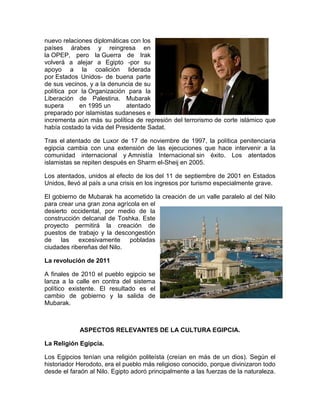nuevo relaciones diplomáticas con los
países árabes y reingresa en
la OPEP, pero la Guerra de Irak
volverá a alejar a Egipto -por su
apoyo a la coalición liderada
por Estados Unidos- de buena parte
de sus vecinos, y a la denuncia de su
política por la Organización para la
Liberación de Palestina. Mubarak
supera en 1995 un atentado
preparado por islamistas sudaneses e
incrementa aún más su política de represión del terrorismo de corte islámico que
había costado la vida del Presidente Sadat.
Tras el atentado de Luxor de 17 de noviembre de 1997, la política penitenciaria
egipcia cambia con una extensión de las ejecuciones que hace intervenir a la
comunidad internacional y Amnistía Internacional sin éxito. Los atentados
islamistas se repiten después en Sharm el-Sheij en 2005.
Los atentados, unidos al efecto de los del 11 de septiembre de 2001 en Estados
Unidos, llevó al país a una crisis en los ingresos por turismo especialmente grave.
El gobierno de Mubarak ha acometido la creación de un valle paralelo al del Nilo
para crear una gran zona agrícola en el
desierto occidental, por medio de la
construcción delcanal de Toshka. Este
proyecto permitirá la creación de
puestos de trabajo y la descongestión
de las excesivamente pobladas
ciudades ribereñas del Nilo.
La revolución de 2011
A finales de 2010 el pueblo egipcio se
lanza a la calle en contra del sistema
político existente. El resultado es el
cambio de gobierno y la salida de
Mubarak.
ASPECTOS RELEVANTES DE LA CULTURA EGIPCIA.
La Religión Egipcia.
Los Egipcios tenían una religión politeísta (creían en más de un dios). Según el
historiador Herodoto, era el pueblo más religioso conocido, porque divinizaron todo
desde el faraón al Nilo. Egipto adoró principalmente a las fuerzas de la naturaleza.
 