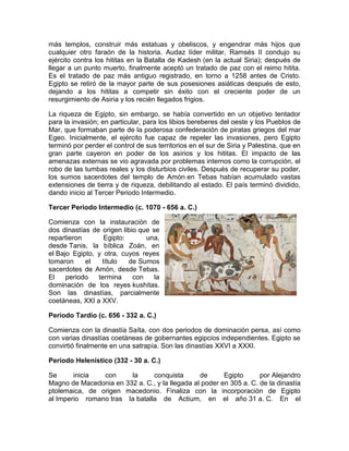 más templos, construir más estatuas y obeliscos, y engendrar más hijos que
cualquier otro faraón de la historia. Audaz líder militar, Ramsés II condujo su
ejército contra los hititas en la Batalla de Kadesh (en la actual Siria); después de
llegar a un punto muerto, finalmente aceptó un tratado de paz con el reimo hitita.
Es el tratado de paz más antiguo registrado, en torno a 1258 antes de Cristo.
Egipto se retiró de la mayor parte de sus posesiones asiáticas después de esto,
dejando a los hititas a competir sin éxito con el creciente poder de un
resurgimiento de Asiria y los recién llegados frigios.
La riqueza de Egipto, sin embargo, se había convertido en un objetivo tentador
para la invasión; en particular, para los libios bereberes del oeste y los Pueblos de
Mar, que formaban parte de la poderosa confederación de piratas griegos del mar
Egeo. Inicialmente, el ejército fue capaz de repeler las invasiones, pero Egipto
terminó por perder el control de sus territorios en el sur de Siria y Palestina, que en
gran parte cayeron en poder de los asirios y los hititas. El impacto de las
amenazas externas se vio agravada por problemas internos como la corrupción, el
robo de las tumbas reales y los disturbios civiles. Después de recuperar su poder,
los sumos sacerdotes del templo de Amón en Tebas habían acumulado vastas
extensiones de tierra y de riqueza, debilitando al estado. El país terminó dividido,
dando inicio al Tercer Periodo Intermedio.
Tercer Periodo Intermedio (c. 1070 - 656 a. C.)
Comienza con la instauración de
dos dinastías de origen libio que se
repartieron Egipto: una,
desde Tanis, la bíblica Zoán, en
el Bajo Egipto, y otra, cuyos reyes
tomaron el título de Sumos
sacerdotes de Amón, desde Tebas.
El periodo termina con la
dominación de los reyes kushitas.
Son las dinastías, parcialmente
coetáneas, XXI a XXV.
Periodo Tardío (c. 656 - 332 a. C.)
Comienza con la dinastía Saíta, con dos periodos de dominación persa, así como
con varias dinastías coetáneas de gobernantes egipcios independientes. Egipto se
convirtió finalmente en una satrapía. Son las dinastías XXVI a XXXI.
Periodo Helenístico (332 - 30 a. C.)
Se inicia con la conquista de Egipto por Alejandro
Magno de Macedonia en 332 a. C., y la llegada al poder en 305 a. C. de la dinastía
ptolemaica, de origen macedonio. Finaliza con la incorporación de Egipto
al Imperio romano tras la batalla de Actium, en el año 31 a. C. En el
 