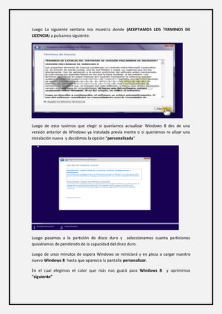 Luego La siguiente ventana nos muestra donde (ACEPTAMOS LOS TERMINOS DE LICENCIA) y pulsamos siguiente. 
Luego de esto tuvimos que elegir si queríamos actualizar Windows 8 des de una versión anterior de Windows ya instalada previa mente o si queríamos re alizar una instalación nueva y decidimos la opción “personalizada” 
Luego pasamos a la partición de disco duro y seleccionamos cuanta particiones quisiéramos de pendiendo de la capacidad del disco duro. 
Luego de unos minutos de espera Windows se reiniciará y en pieza a cargar nuestro nuevo Windows 8 hasta que aparezca la pantalla personalizar. 
En el cual elegimos el color que más nos gustó para Windows 8 y oprimimos “siguiente”  