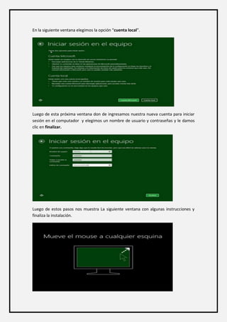 En la siguiente ventana elegimos la opción “cuenta local”. 
Luego de esta próxima ventana don de ingresamos nuestra nueva cuenta para iniciar sesión en el computador y elegimos un nombre de usuario y contraseñas y le damos clic en finalizar. 
Luego de estos pasos nos muestra La siguiente ventana con algunas instrucciones y finaliza la instalación. 
 