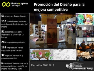 la Producción
Instituto de
Promoción Productiva
Promoción del Diseño para la
mejora competitiva
Imagen 1
Imagen 2
Imagen 3
Imagen 4
Imagen 5
Ejecución 2008-2015
51empresas diagnosticadas
152 profesionales incluidos
en la Base de Profesionales del
Diseño
51capacitaciones para
incorporar el Diseño en La
Pampa
285empresas capacitadas
161empresas en Ferias
Regionales y Nacionales
32registros de marcas y
patentes ante INPI
6Convenios de Colaboración y
Asistencia técnica con INTI en
Diseño Industrial y Textil
 