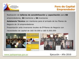 Foro de Capital
                                                         Emprendedor

•   Realización de talleres de sensibilización y capacitación para 60
    emprendedores, 32 mentores y 34 inversores
•   Asistencia Técnica con mentores para el armado de los Planes de
    Negocio de 16 emprendedores
•   Presentación ante inversores locales de 7 Planes de Negocio con
    necesidades de capital de U$S 50.000 a U$S 6.000.000




www.ipplapampa.gov.ar                              Ejecución - Año 2010
 