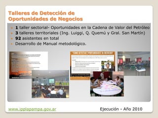 Talleres de Detección de
Oportunidades de Negocios
  1 taller sectorial- Oportunidades en la Cadena de Valor del Petróleo
  3 talleres territoriales (Ing. Luiggi, Q. Quemú y Gral. San Martín)
  92 asistentes en total
  Desarrollo de Manual metodológico.




www.ipplapampa.gov.ar                        Ejecución - Año 2010
 