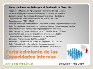 Capacitaciones recibidas por el Equipo de la Dirección:
   Posgrado y Maestría en Agronegocios y Alimentos UBA (2 técnicos)
   Estudios de posgrado en Desarrollo Local y Economía Social Flacso
   Curso Compras y Suministros, Bienes patrimoniales – Contaduría
   Capacitación en Evaluación de Proyectos Prosap. Neuquén
   Capacitación en POES - IRAM
   Taller de formación de facilitadores. Programa Jóvenes Emprendedores Rurales
   Taller Formación de capacitadores. Programa Jóvenes Emprendedores Rurales
   Taller Formación de Formadores Emprendedorismo. Prosperar
   Taller Gestión de Emprendimientos de la Economía Social. Córdoba
   Curso Tecnologías aplicadas al desarrollo emprendedor. Luján
   Capacitación en producción de Olivos – INTA Catamarca
   Seminario “Herramientas de Diferenciación”
   Seminario “Diagnósticos de Diseño en empresas”. INTI. Bs. As.
   Taller “Identificación y formulación de proyectos socio
    Productivos que incluyan soluciones de Diseño“. INTI-MinCyT


Fortalecimiento de las
Capacidades internas
www.ipplapampa.gov.ar                                         Ejecución - Año 2010
 