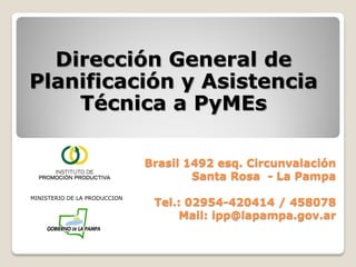 Dirección General de
Planificación y Asistencia
    Técnica a PyMEs

                              Brasil 1492 esq. Circunvalación
                                      Santa Rosa - La Pampa
MINISTERIO DE LA PRODUCCION
                               Tel.: 02954-420414 / 458078
                                   Mail: ipp@lapampa.gov.ar
 