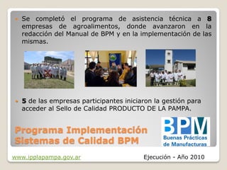    Se completó el programa de asistencia técnica a 8
    empresas de agroalimentos, donde avanzaron en la
    redacción del Manual de BPM y en la implementación de las
    mismas.




   5 de las empresas participantes iniciaron la gestión para
    acceder al Sello de Calidad PRODUCTO DE LA PAMPA.


Programa Implementación
Sistemas de Calidad BPM
www.ipplapampa.gov.ar                     Ejecución - Año 2010
 