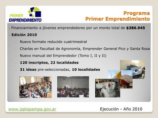 Programa
                                            Primer Emprendimiento
   Financiamiento a jóvenes emprendedores por un monto total de $386.945
   Edición 2010
     o   Nuevo formato reducido cuatrimestral
     o   Charlas en Facultad de Agronomía, Emprender General Pico y Santa Rosa
     o   Nuevo manual del Emprendedor (Tomo I, II y II)
     o   120 inscriptos, 22 localidades
     o   31 ideas pre-seleccionadas, 10 localidades




www.ipplapampa.gov.ar                              Ejecución - Año 2010
 