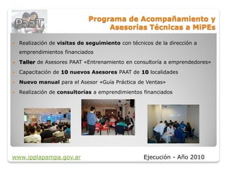 Programa de Acompañamiento y
                                   Asesorías Técnicas a MiPEs

   Realización de visitas de seguimiento con técnicos de la dirección a
    emprendimientos financiados
   Taller de Asesores PAAT «Entrenamiento en consultoría a emprendedores»
   Capacitación de 10 nuevos Asesores PAAT de 10 localidades
   Nuevo manual para el Asesor «Guía Práctica de Ventas»
   Realización de consultorías a emprendimientos financiados




www.ipplapampa.gov.ar                              Ejecución - Año 2010
 