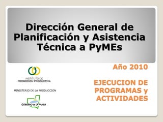 Dirección General de
Planificación y Asistencia
    Técnica a PyMEs

                                  Año 2010

                              EJECUCION DE
MINISTERIO DE LA PRODUCCION
                              PROGRAMAS y
                               ACTIVIDADES
 