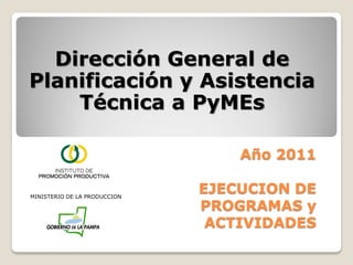 Dirección General de
Planificación y Asistencia
    Técnica a PyMEs

                                  Año 2011

MINISTERIO DE LA PRODUCCION
                              EJECUCION DE
                              PROGRAMAS y
                               ACTIVIDADES
 