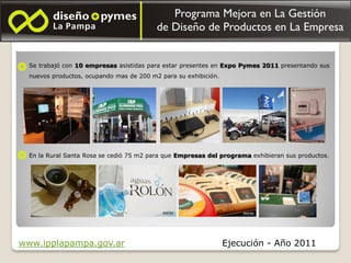 Se trabajó con 10 empresas asistidas para estar presentes en Expo Pymes 2011 presentando sus
  nuevos productos, ocupando mas de 200 m2 para su exhibición.




  En la Rural Santa Rosa se cedió 75 m2 para que Empresas del programa exhibieran sus productos.




www.ipplapampa.gov.ar                                            Ejecución - Año 2011
 