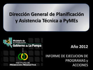 Dirección General de Planificación
   y Asistencia Técnica a PyMEs



                             Año 2012

                INFORME DE EJECUCION DE
                          PROGRAMAS y
                               ACCIONES
 
