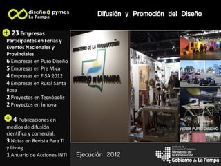 Difusión y Promoción del Diseño
  23 Empresas                                                    Imagen 2
Participantes en Ferias y    Imagen 1
Eventos Nacionales y
Provinciales
6 Empresas en Puro Diseño
                                                                 Imagen 3
5 Empresas en Pre Mica
4 Empresas en FISA 2012
4 Empresas en Rural Santa
Rosa                                                             Imagen 4
2 Proyectos en Tecnópolis
2 Proyectos en Innovar

  4 Publicaciones en                                             Imagen 5
medios de difusión
científica y comercial.
3 Notas en Revista Para Ti
                                                          Instituto de
y Living                                                  Promoción Productiva

1 Anuario de Acciones INTI   Ejecución 2012               la Producción
 