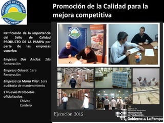 Promoción de la Calidad para la
mejora competitiva
Ratificación de la importancia
del Sello de Calidad
PRODUCTO DE LA PAMPA por
parte de las empresas
usuarias:
Empresa Dos Anclas: 2da
Renovación
Empresa Celusal: 1era
Renovación
Empresa La María Pilar: 1era
auditoría de mantenimiento
2 Nuevos Protocolos
oficializados:
Chivito
Cordero
Ejecución 2015 la Producción
Instituto de
Promoción Productiva
 