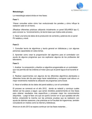 Metodología

La metodología estará divida en tres fases:

Fase 1:

1Hacer consultas sobre cómo han evolucionado los paneles y cómo influye la
radiación solar en el mismo.

2Realizar diferentes prácticas utilizando inicialmente un panel SOLAREX tipo C,
para conocer su funcionamiento y la teoría base que implica este proceso.

3. Hacer una toma de datos de la producción de corriente y potencia de un panel
PV estático y móvil.


Fase 2:

1. Consultar teoría de algoritmos y teoría general en bibliotecas y con algunas
personas capacitadas en estos temas.

2. Aprender como crear la programación del algoritmo para el controlador con
ayuda de algunos programas que nos explicaran algunos de los profesores del
laboratorio.

Fase 3:

1. Analizar la composición y diseñar un algoritmo programable en un controlador
que nos permita dar las órdenes al motor para que el panel sigua el sol durante el
día.

2. Realizar experimentos con algunos de los diferentes algoritmos planteados a
diferentes horas del día para luego hacer estadísticas y comparar cual obtuvo un
mejor rendimiento mediante la utilización de programas como Excel.

3. Hacer el análisis de los datos del panel estático y con el controlador

El proceso se comenzó en el año 2012, donde se redactó y concluyo cuales
debían ser los pasos a seguir, que serían divididos posteriormente en tres fases
para obtener resultados más específicos y procesar mejor los conocimientos
adquiridos. Luego la fase uno que se quería concluir en lo que quedaba del año
lectivo, emprendió la marcha con las primeras pruebas que se realizaron con
ayuda de distintos asesores y las prácticas en la Facultad de Ingeominas, también
consultando en medios como la internet y bibliotecas.

Ahora en el año 2013 se espera continuar con las fases restantes…
 