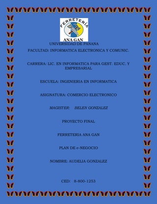 UNIVERSIDAD DE PANANA
FACULTAD: INFORMATICA ELECTRONICA Y COMUNIC.
CARRERA: LIC. EN INFORMATICA PARA GEST. EDUC. Y
EMPRESARIAL
ESCUELA: INGENIERIA EN INFORMATICA
ASIGNATURA: COMERCIO ELECTRONICO
MAGISTER: BELEN GONZALEZ
PROYECTO FINAL
FERRETERIA ANA GAN
PLAN DE e-NEGOCIO
NOMBRE: AUDELIA GONZALEZ
CED: 8-800-1253
 