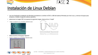 Instalación de Linux Debían
• Una vez finalizada la instalación de Windows procedemos a cambiar el DVD o USB del sistema Windows por el de Linux, y reiniciar el equipo para
empezar a instalar el segundo sistema operativo.
• seleccionar la imagen ISO nos aparece la siguiente imagen, damos clic en “Install”
• Imagen 15: Instalación Linux. (27/10/2016). Elaboración propia
• Seleccionamos el lenguaje “Spanish”
• Imagen 16: Instalación Linux. (27/10/2016). Elaboración propia
103380 - ENSAMBLE Y MANTENIMIENTO DE COMPUTADORES
Fase: Evaluación Final
 
