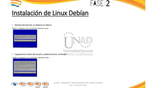 Instalación de Linux Debían
• Nombre del dominio, lo dejamos en blanco
Imagen 21: Instalación Linux. (27/10/2016). Elaboración propia
• Ingresamos la clave del usuario y seleccionamos “continuar”
Imagen 22: Instalación Linux. (27/10/2016). Elaboración propia
103380 - ENSAMBLE Y MANTENIMIENTO DE COMPUTADORES
Fase: Evaluación Final
 