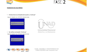 Instalación de Linux Debían
• Introducimos la contraseña del usuario y “continuar”
Imagen 23: Instalación Linux. (27/10/2016). Elaboración propia
• Se verifica contraseña “Continuar”
Imagen 24: Instalación Linux. (27/10/2016). Elaboración propia
103380 - ENSAMBLE Y MANTENIMIENTO DE
COMPUTADORES Fase: Evaluación Final
 