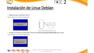 Instalación de Linux Debían
• Elegimos el disco a particionar “SCS13”
Imagen 27: Instalación Linux. (27/10/2016). Elaboración propia
• Escogemos el esquema de particionado “Todos los ficheros en una partición. Recomendado para novatos”
Imagen 28: Instalación Linux. (27/10/2016). Elaboración propia
103380 - ENSAMBLE Y MANTENIMIENTO DE COMPUTADORES
Fase: Evaluación Final
 