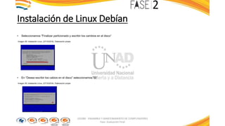 Instalación de Linux Debían
• Seleccionamos “Finalizar particionado y escribir los cambios en el disco”
Imagen 29: Instalación Linux. (27/10/2016). Elaboración propia
• En “Desea escribir los cabios en el disco” seleccionamos “Si”
Imagen 30: Instalación Linux. (27/10/2016). Elaboración propia
103380 - ENSAMBLE Y MANTENIMIENTO DE COMPUTADORES
Fase: Evaluación Final
 
