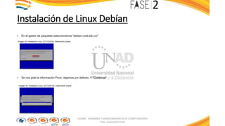 Instalación de Linux Debían
• En el gestor de paquetes seleccionamos “debian.unal.edu.co”
Imagen 33: Instalación Linux. (27/10/2016). Elaboración propia
• Se nos pide la información Proxi, dejamos por defecto. Y “Continuar”
Imagen 34: Instalación Linux. (27/10/2016). Elaboración propia
103380 - ENSAMBLE Y MANTENIMIENTO DE COMPUTADORES
Fase: Evaluación Final
 