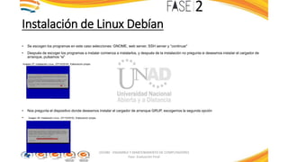 Instalación de Linux Debían
• Se escogen los programas en este caso selecciones: GNOME, web server, SSH server y “continuar”
• Después de escoger los programas a instalar comienza a instalarlos, y después de la instalación no pregunta si deseamos instalar el cargador de
arranque, pulsamos “si”
Imagen 37: Instalación Linux. (27/10/2016). Elaboración propia
• Nos pregunta el dispositivo donde deseamos instalar el cargador de arranque GRUP, escogemos la segunda opción
• Imagen 38: Instalación Linux. (27/10/2016). Elaboración propia
103380 - ENSAMBLE Y MANTENIMIENTO DE COMPUTADORES
Fase: Evaluación Final
 