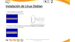 Instalación de Linux Debían
• Instala el cargador de arranque GRUP
Imagen 39: Instalación Linux. (27/10/2016). Elaboración propia
• Por ultimo nos muestra el recuadro que nos indica que la instalación ha sido completada
Imagen 40: Instalación Linux. (27/10/2016). Elaboración propia
103380 - ENSAMBLE Y MANTENIMIENTO DE COMPUTADORES
Fase: Evaluación Final
 