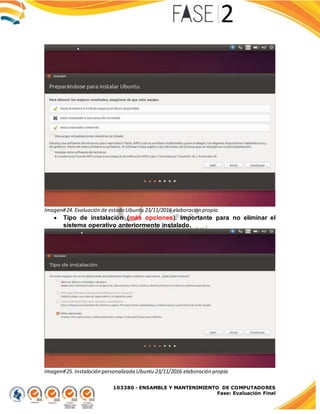 103380 - ENSAMBLE Y MANTENIMIENTO DE COMPUTADORES
Fase: Evaluación Final
Imagen#24. Evaluación de estado Ubuntu 23/11/2016 elaboración propia.
 Tipo de instalación (más opciones). Importante para no eliminar el
sistema operativo anteriormente instalado.
Imagen#25. Instalación personalizada Ubuntu 23/11/2016 elaboración propia
 