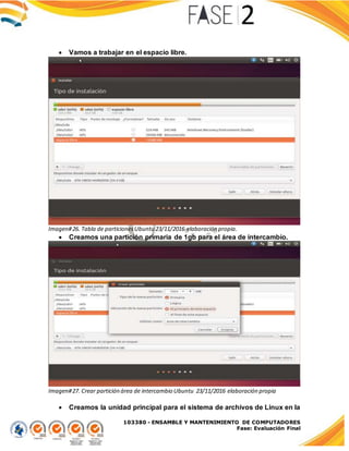 103380 - ENSAMBLE Y MANTENIMIENTO DE COMPUTADORES
Fase: Evaluación Final
 Vamos a trabajar en el espacio libre.
Imagen#26. Tabla de particionesUbuntu 23/11/2016 elaboración propia.
 Creamos una partición primaria de 1gb para el área de intercambio.
Imagen#27. Crear partición área de intercambio Ubuntu 23/11/2016 elaboración propia
 Creamos la unidad principal para el sistema de archivos de Linux en la
 